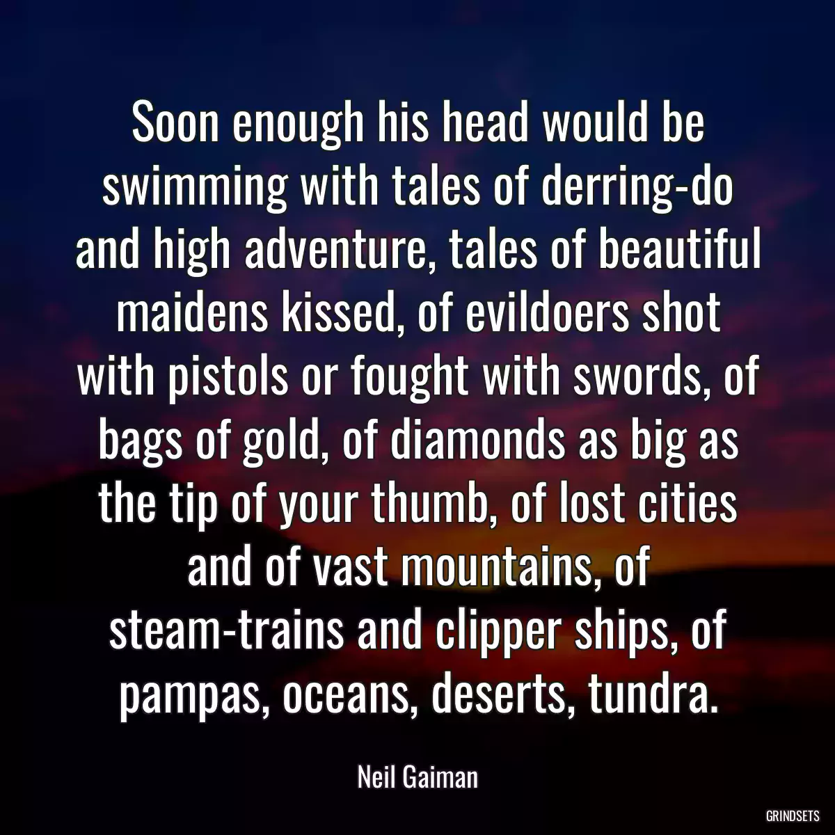 Soon enough his head would be swimming with tales of derring-do and high adventure, tales of beautiful maidens kissed, of evildoers shot with pistols or fought with swords, of bags of gold, of diamonds as big as the tip of your thumb, of lost cities and of vast mountains, of steam-trains and clipper ships, of pampas, oceans, deserts, tundra.