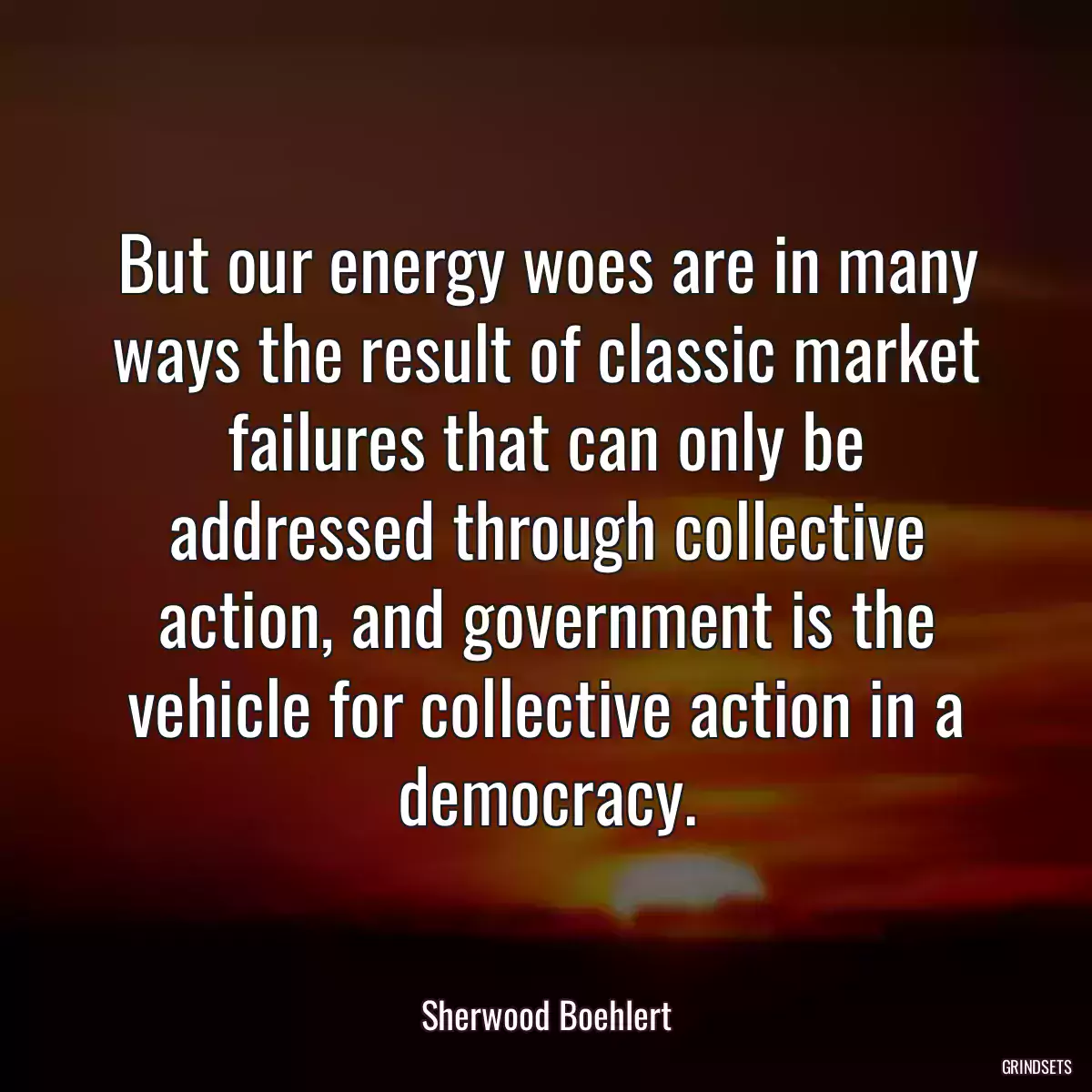 But our energy woes are in many ways the result of classic market failures that can only be addressed through collective action, and government is the vehicle for collective action in a democracy.