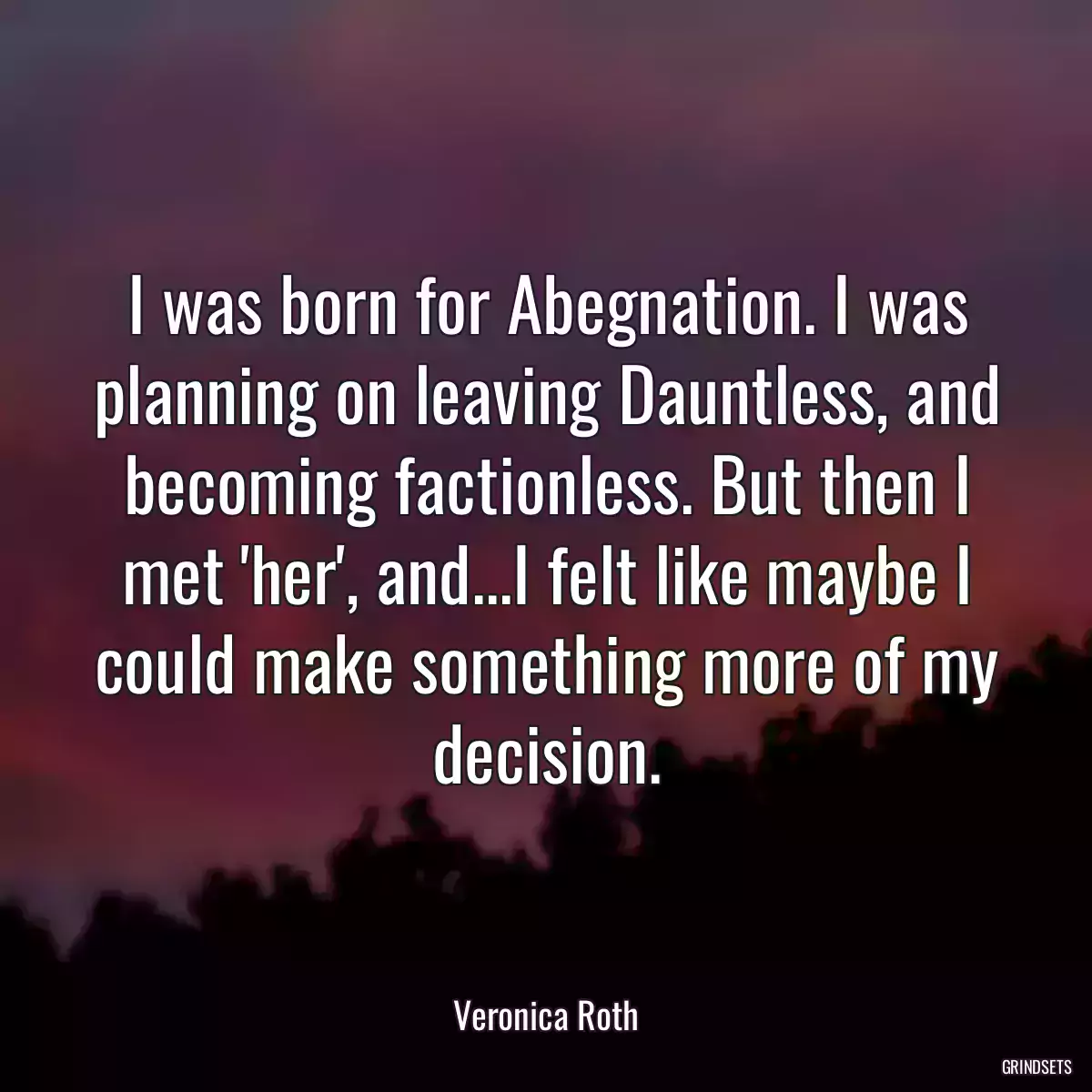 I was born for Abegnation. I was planning on leaving Dauntless, and becoming factionless. But then I met \'her\', and...I felt like maybe I could make something more of my decision.