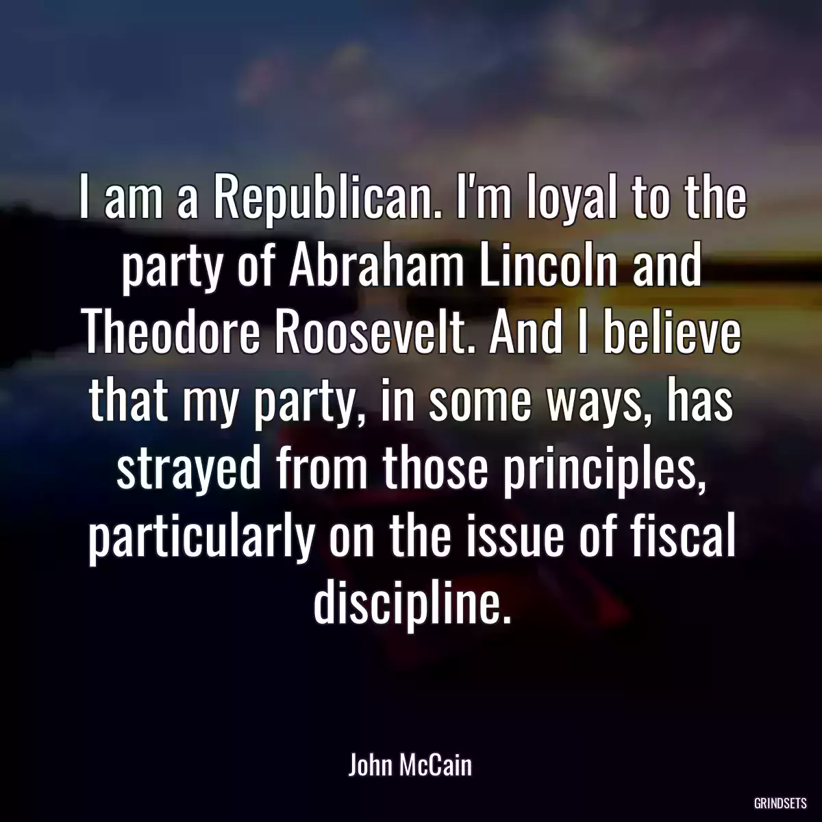 I am a Republican. I\'m loyal to the party of Abraham Lincoln and Theodore Roosevelt. And I believe that my party, in some ways, has strayed from those principles, particularly on the issue of fiscal discipline.