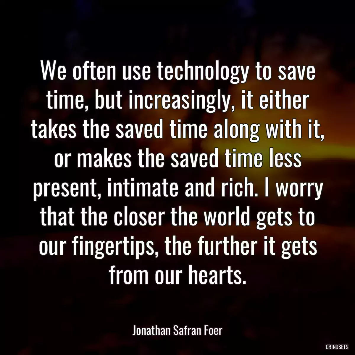 We often use technology to save time, but increasingly, it either takes the saved time along with it, or makes the saved time less present, intimate and rich. I worry that the closer the world gets to our fingertips, the further it gets from our hearts.