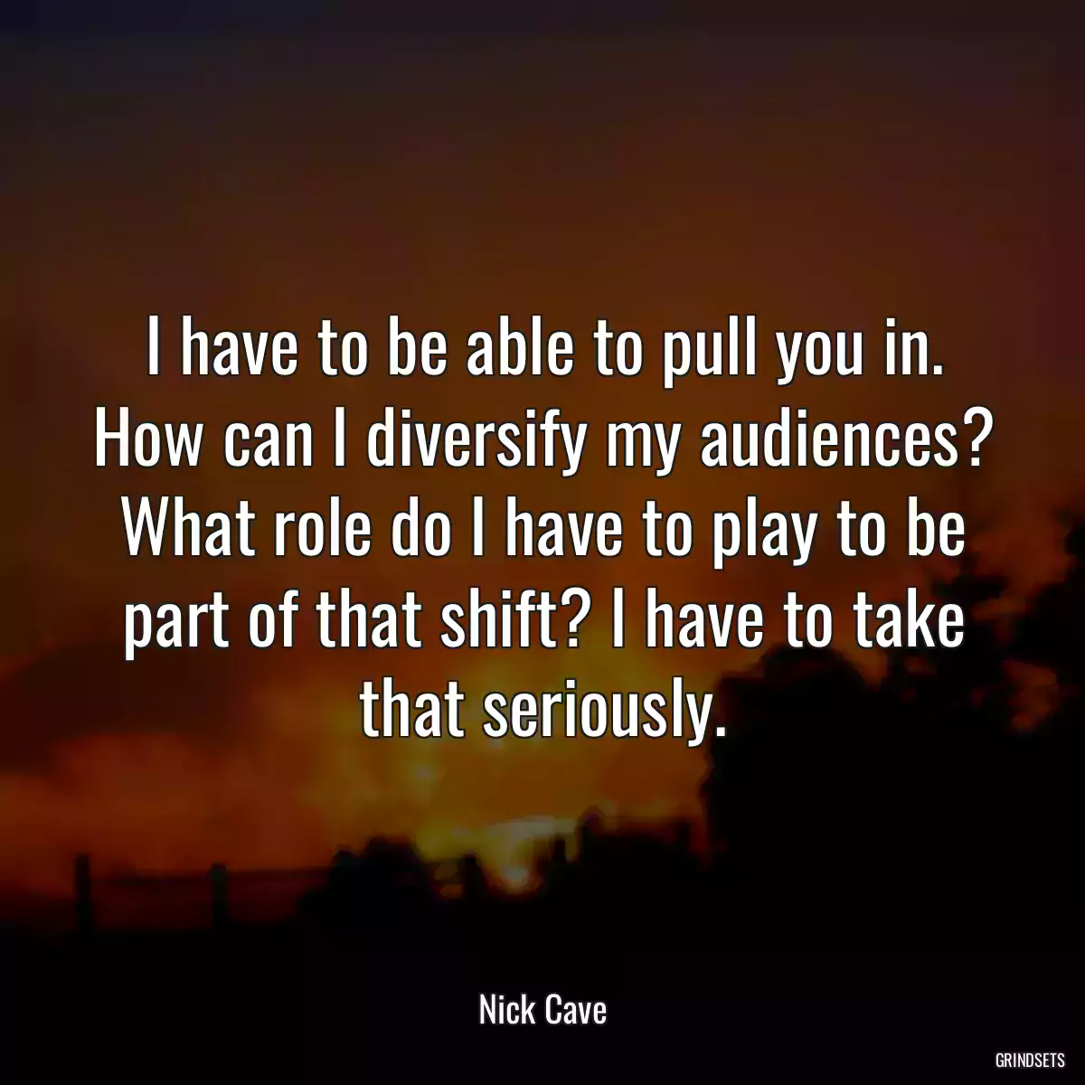 I have to be able to pull you in. How can I diversify my audiences? What role do I have to play to be part of that shift? I have to take that seriously.