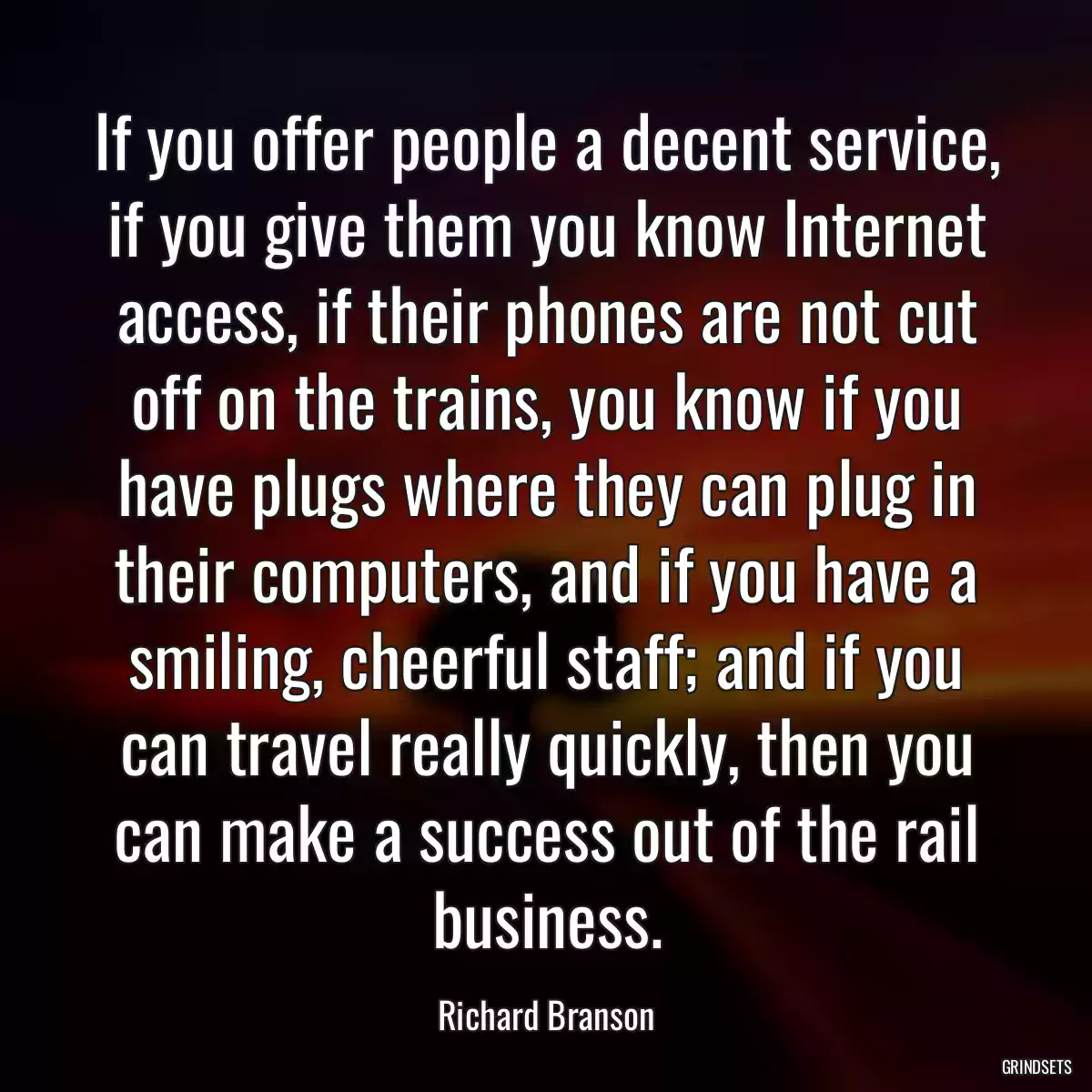 If you offer people a decent service, if you give them you know Internet access, if their phones are not cut off on the trains, you know if you have plugs where they can plug in their computers, and if you have a smiling, cheerful staff; and if you can travel really quickly, then you can make a success out of the rail business.