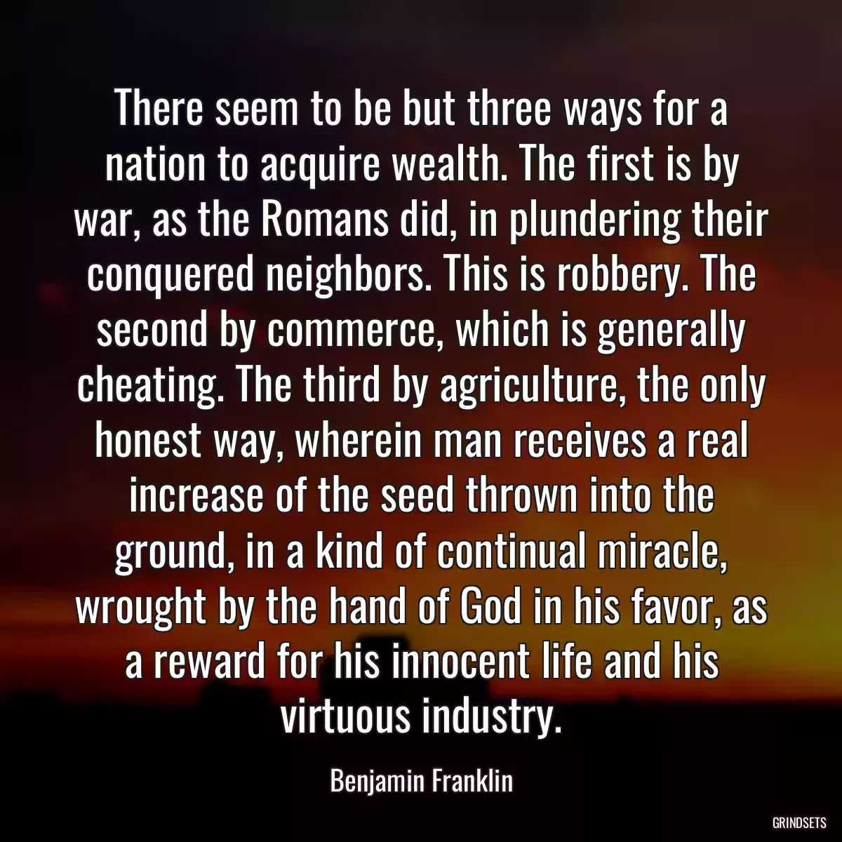 There seem to be but three ways for a nation to acquire wealth. The first is by war, as the Romans did, in plundering their conquered neighbors. This is robbery. The second by commerce, which is generally cheating. The third by agriculture, the only honest way, wherein man receives a real increase of the seed thrown into the ground, in a kind of continual miracle, wrought by the hand of God in his favor, as a reward for his innocent life and his virtuous industry.