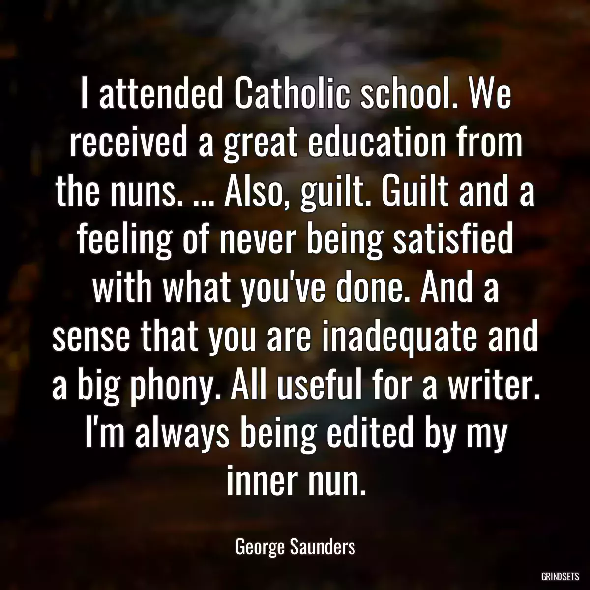 I attended Catholic school. We received a great education from the nuns. ... Also, guilt. Guilt and a feeling of never being satisfied with what you\'ve done. And a sense that you are inadequate and a big phony. All useful for a writer. I\'m always being edited by my inner nun.