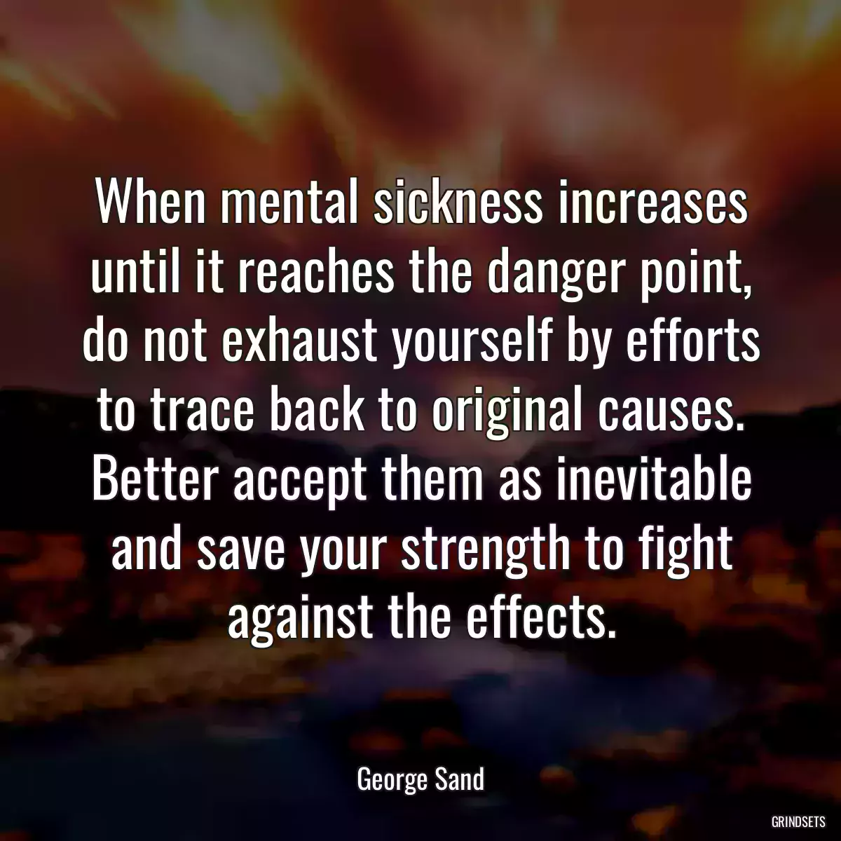 When mental sickness increases until it reaches the danger point, do not exhaust yourself by efforts to trace back to original causes. Better accept them as inevitable and save your strength to fight against the effects.