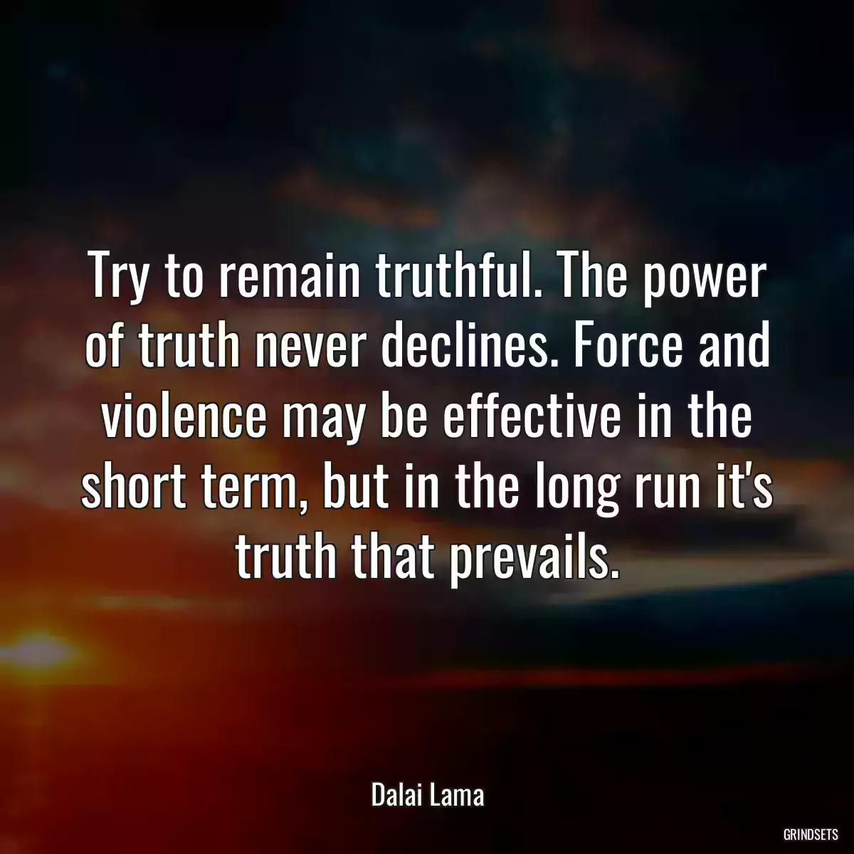 Try to remain truthful. The power of truth never declines. Force and violence may be effective in the short term, but in the long run it\'s truth that prevails.