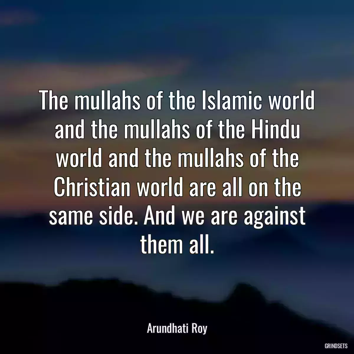 The mullahs of the Islamic world and the mullahs of the Hindu world and the mullahs of the Christian world are all on the same side. And we are against them all.