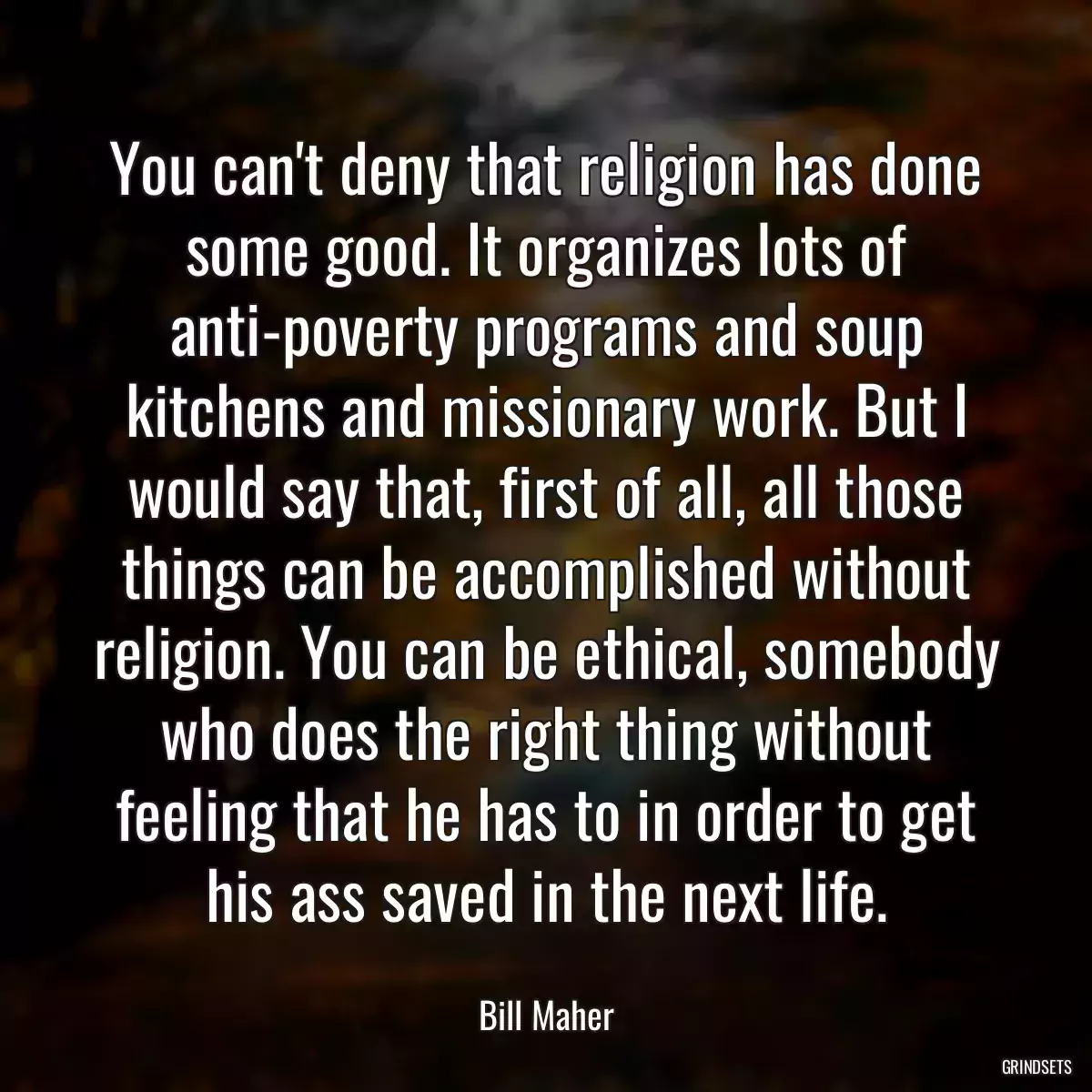 You can\'t deny that religion has done some good. It organizes lots of anti-poverty programs and soup kitchens and missionary work. But I would say that, first of all, all those things can be accomplished without religion. You can be ethical, somebody who does the right thing without feeling that he has to in order to get his ass saved in the next life.