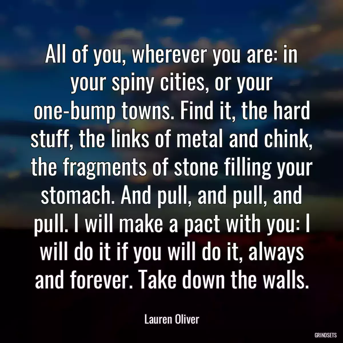 All of you, wherever you are: in your spiny cities, or your one-bump towns. Find it, the hard stuff, the links of metal and chink, the fragments of stone filling your stomach. And pull, and pull, and pull. I will make a pact with you: I will do it if you will do it, always and forever. Take down the walls.