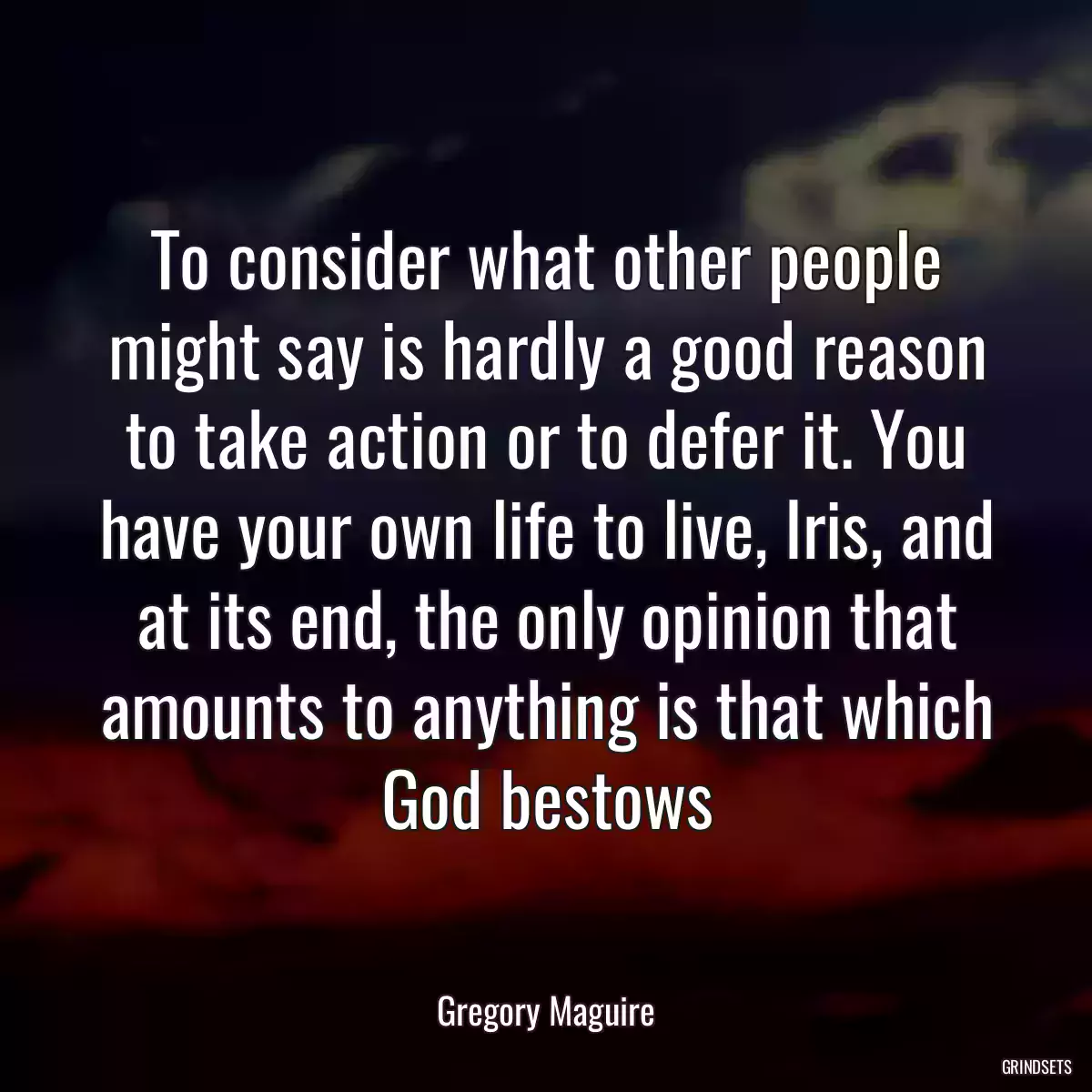 To consider what other people might say is hardly a good reason to take action or to defer it. You have your own life to live, Iris, and at its end, the only opinion that amounts to anything is that which God bestows