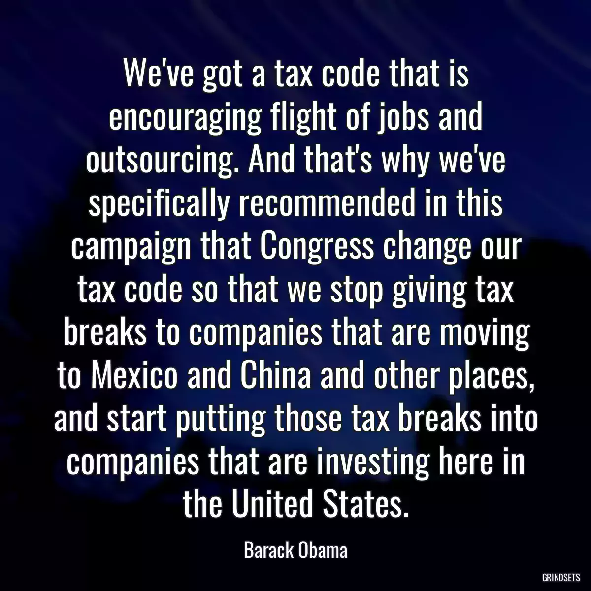 We\'ve got a tax code that is encouraging flight of jobs and outsourcing. And that\'s why we\'ve specifically recommended in this campaign that Congress change our tax code so that we stop giving tax breaks to companies that are moving to Mexico and China and other places, and start putting those tax breaks into companies that are investing here in the United States.