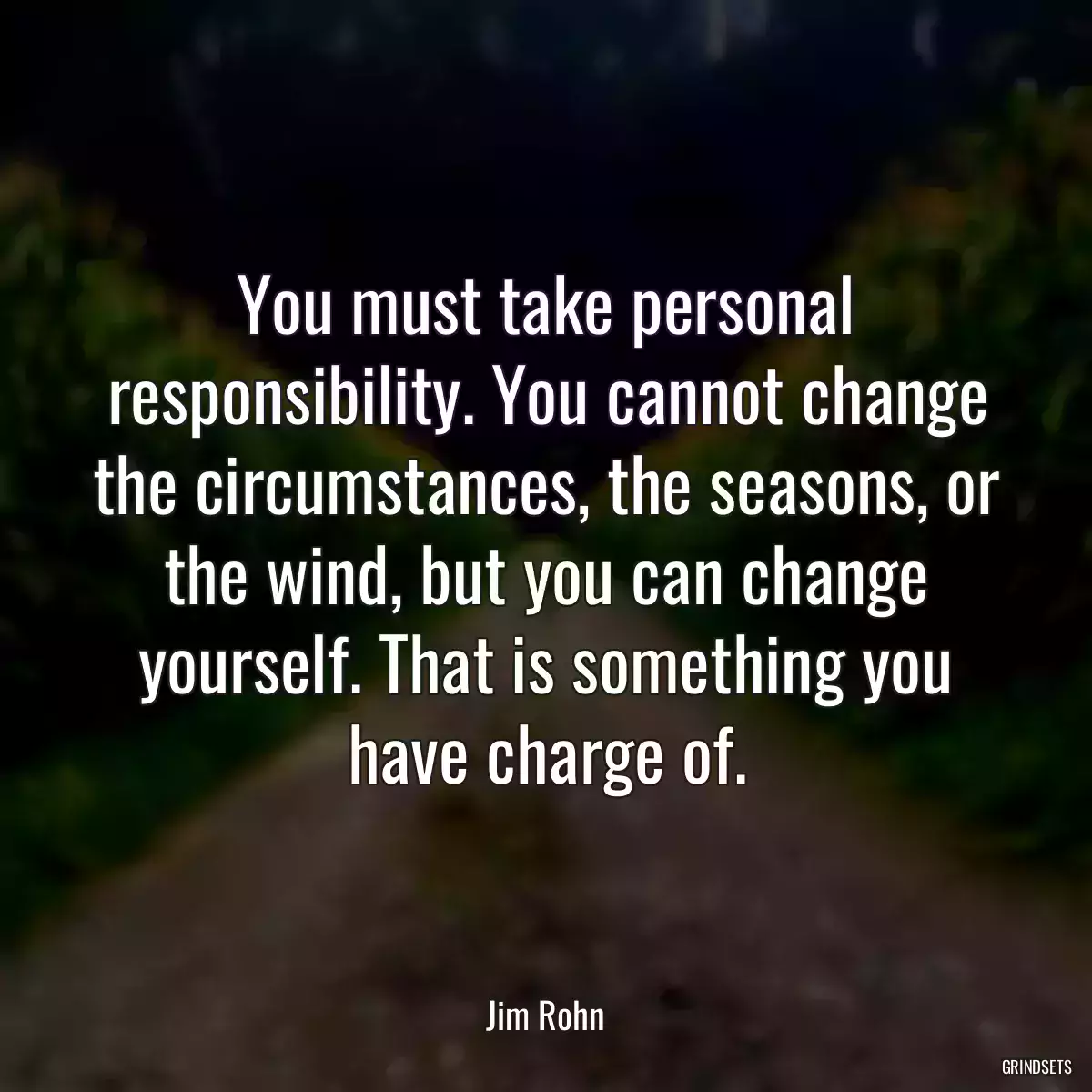 You must take personal responsibility. You cannot change the circumstances, the seasons, or the wind, but you can change yourself. That is something you have charge of.