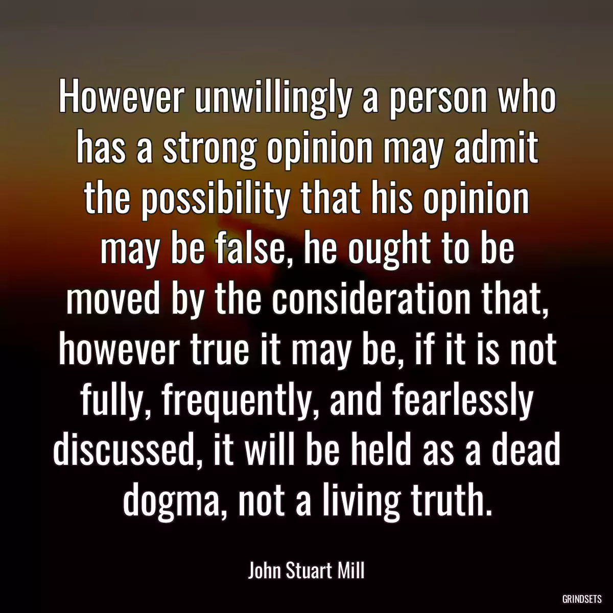 However unwillingly a person who has a strong opinion may admit the possibility that his opinion may be false, he ought to be moved by the consideration that, however true it may be, if it is not fully, frequently, and fearlessly discussed, it will be held as a dead dogma, not a living truth.