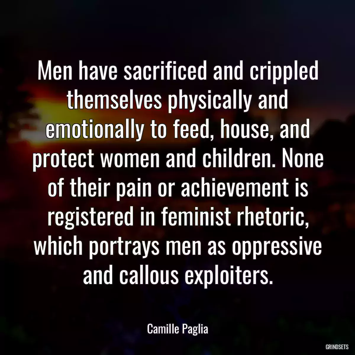 Men have sacrificed and crippled themselves physically and emotionally to feed, house, and protect women and children. None of their pain or achievement is registered in feminist rhetoric, which portrays men as oppressive and callous exploiters.