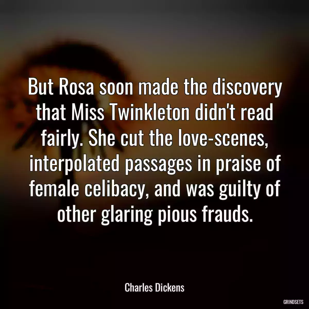 But Rosa soon made the discovery that Miss Twinkleton didn\'t read fairly. She cut the love-scenes, interpolated passages in praise of female celibacy, and was guilty of other glaring pious frauds.