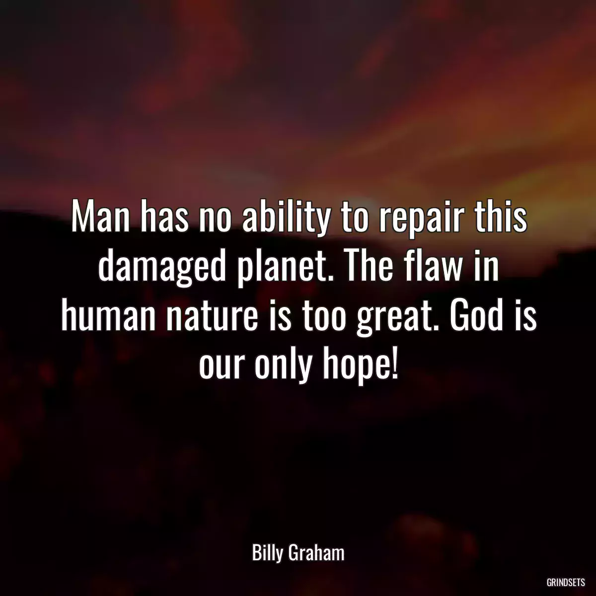 Man has no ability to repair this damaged planet. The flaw in human nature is too great. God is our only hope!