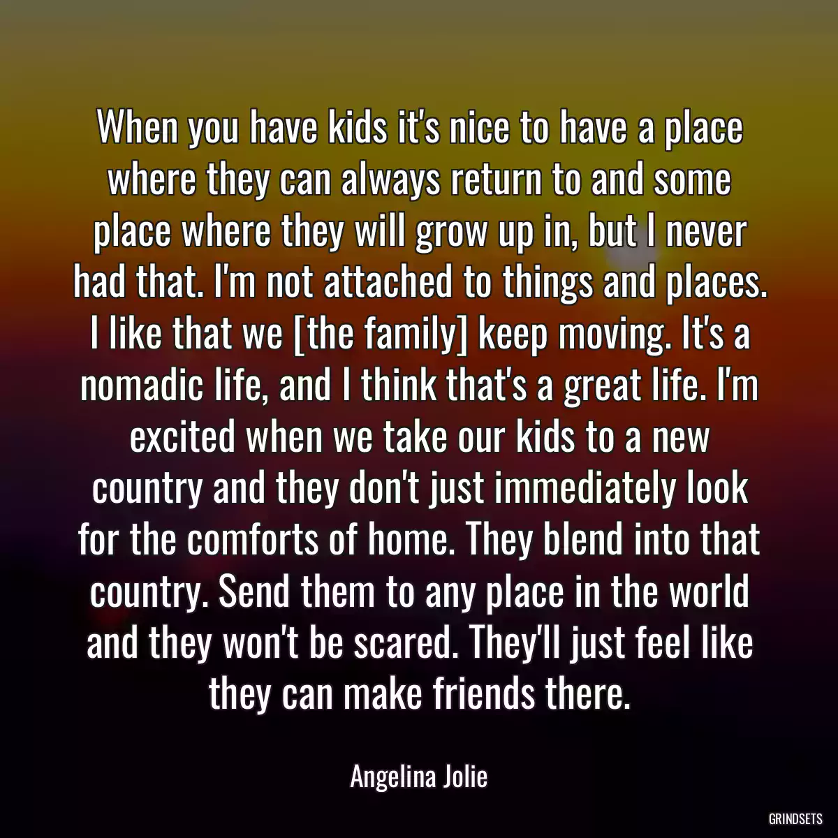 When you have kids it\'s nice to have a place where they can always return to and some place where they will grow up in, but I never had that. I\'m not attached to things and places. I like that we [the family] keep moving. It\'s a nomadic life, and I think that\'s a great life. I\'m excited when we take our kids to a new country and they don\'t just immediately look for the comforts of home. They blend into that country. Send them to any place in the world and they won\'t be scared. They\'ll just feel like they can make friends there.