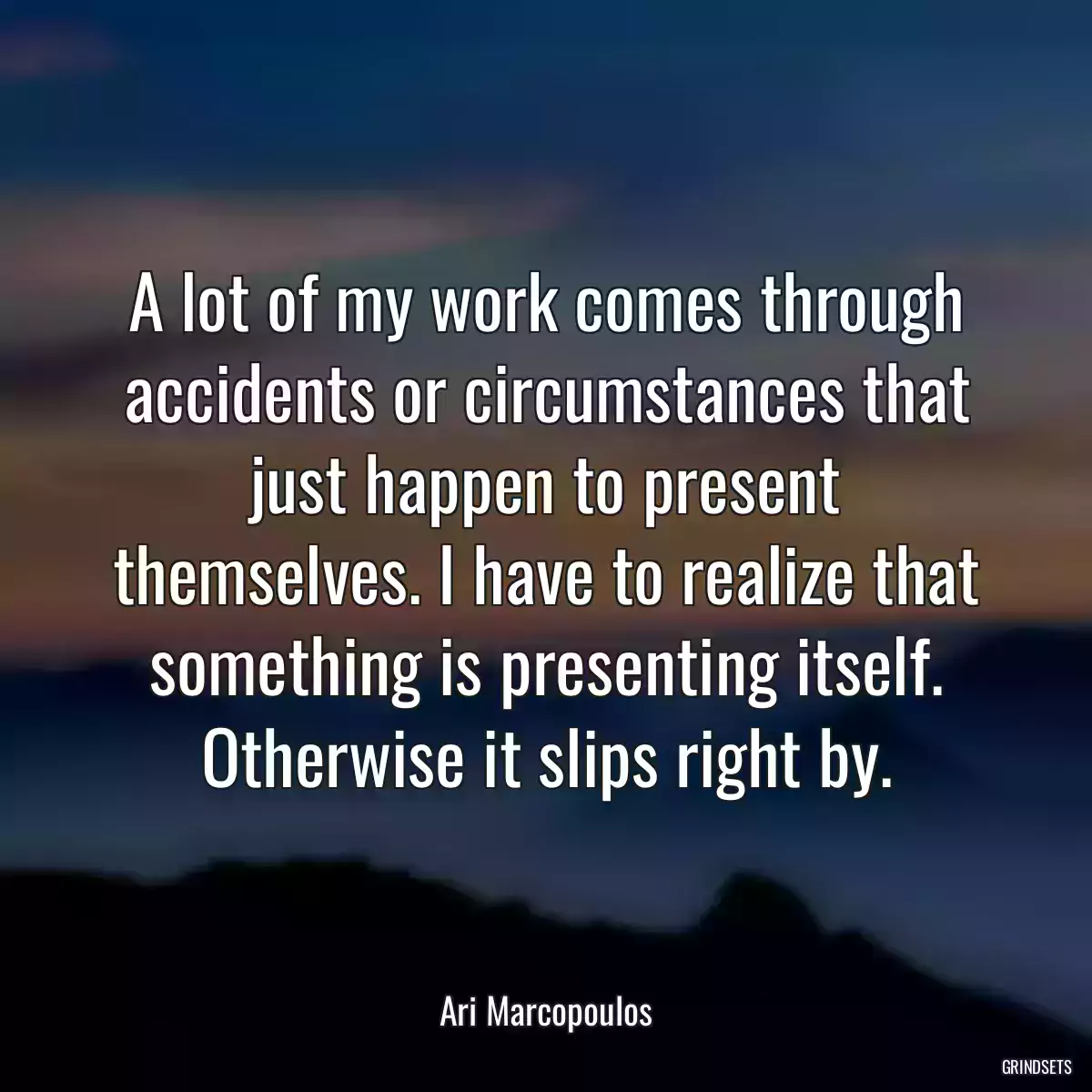 A lot of my work comes through accidents or circumstances that just happen to present themselves. I have to realize that something is presenting itself. Otherwise it slips right by.