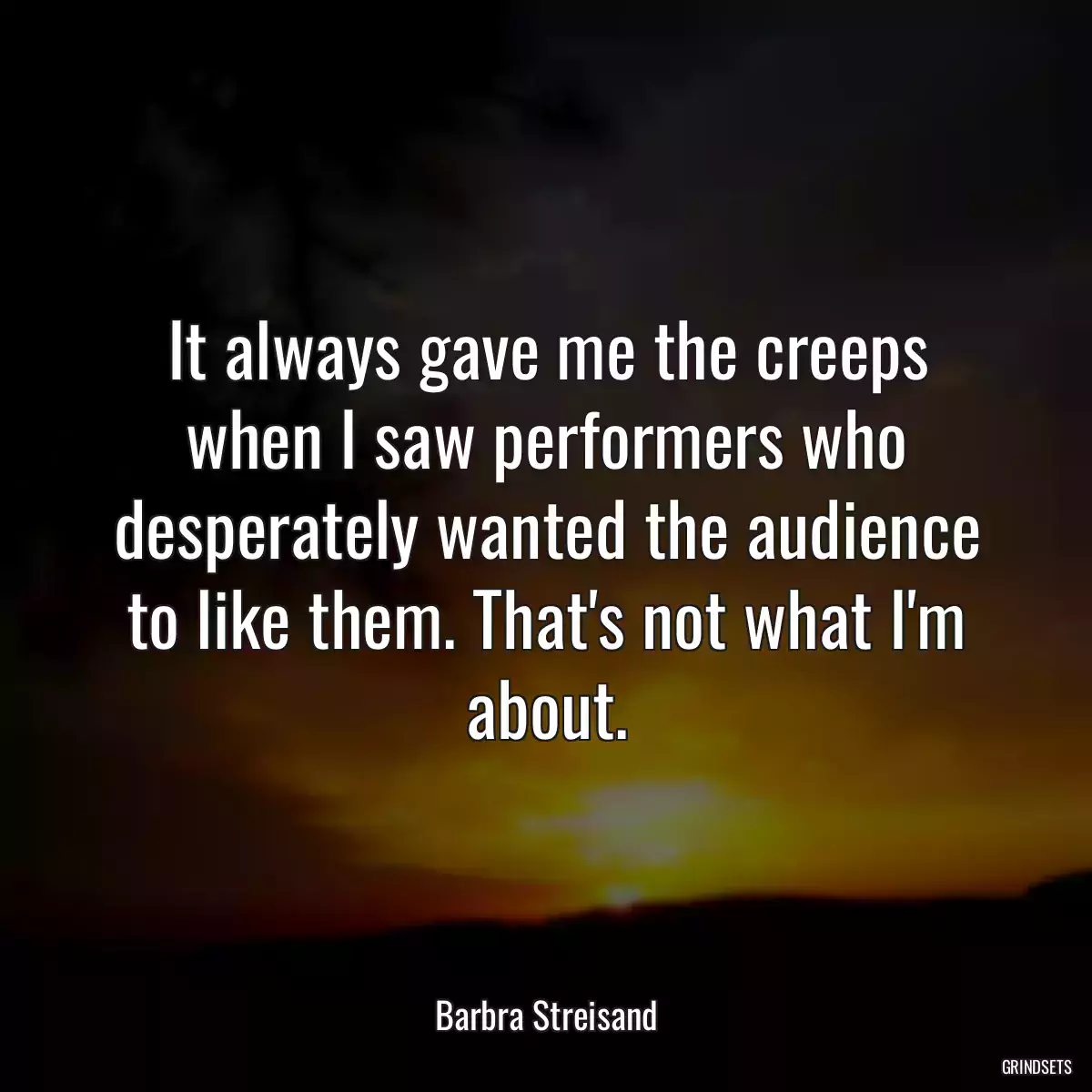 It always gave me the creeps when I saw performers who desperately wanted the audience to like them. That\'s not what I\'m about.