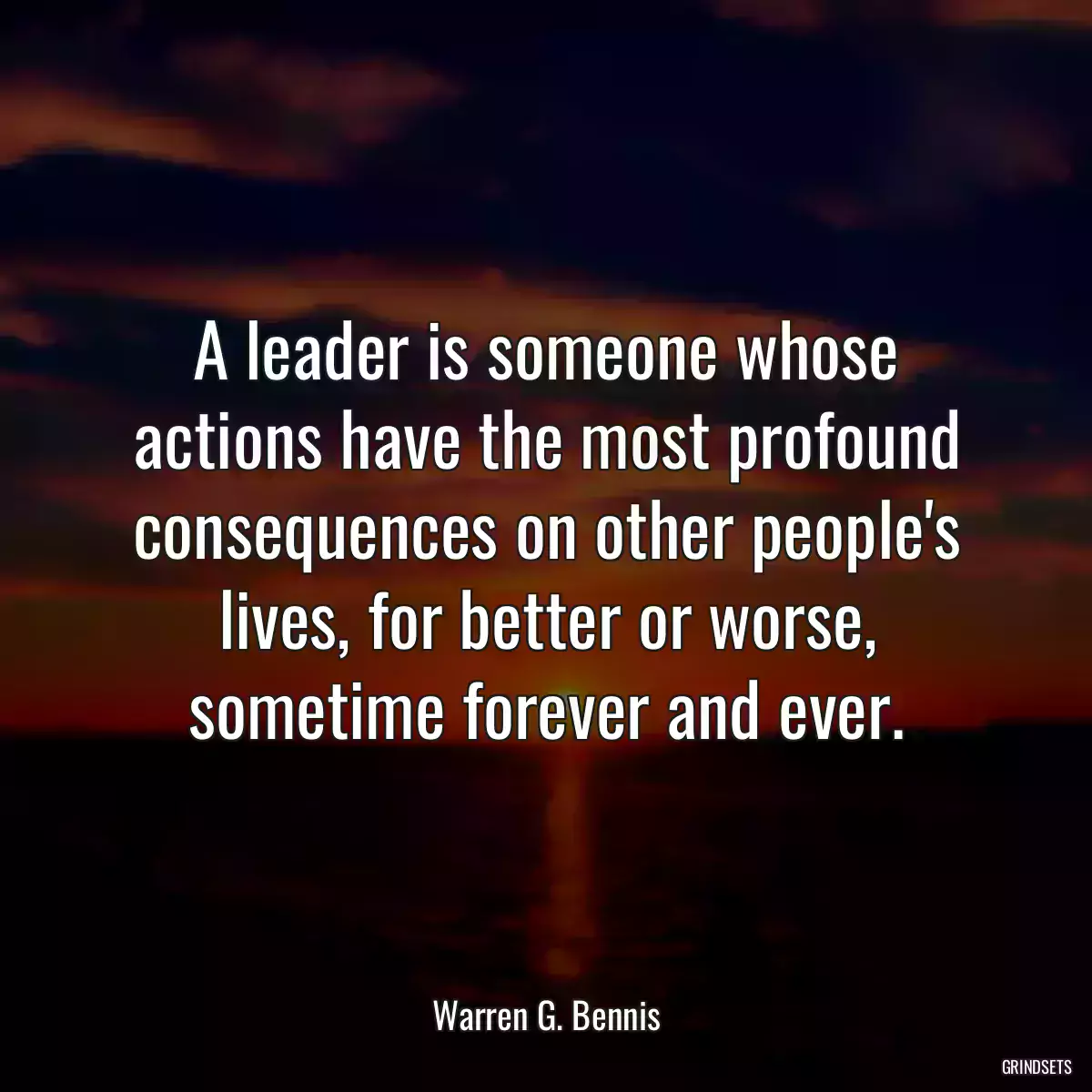 A leader is someone whose actions have the most profound consequences on other people\'s lives, for better or worse, sometime forever and ever.