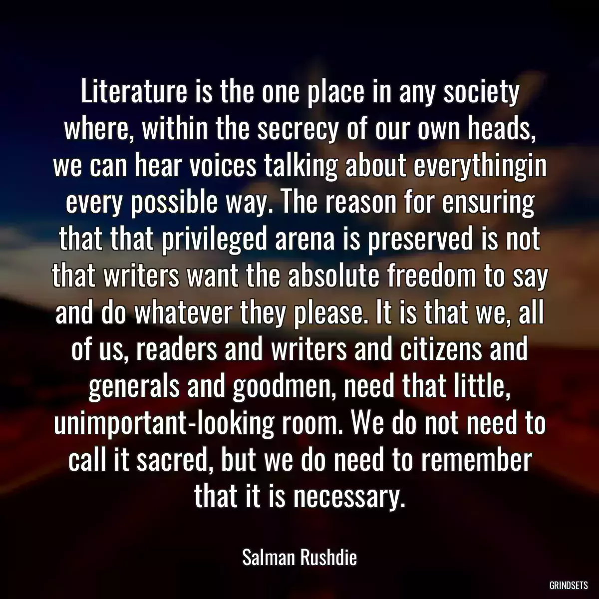 Literature is the one place in any society where, within the secrecy of our own heads, we can hear voices talking about everythingin every possible way. The reason for ensuring that that privileged arena is preserved is not that writers want the absolute freedom to say and do whatever they please. It is that we, all of us, readers and writers and citizens and generals and goodmen, need that little, unimportant-looking room. We do not need to call it sacred, but we do need to remember that it is necessary.