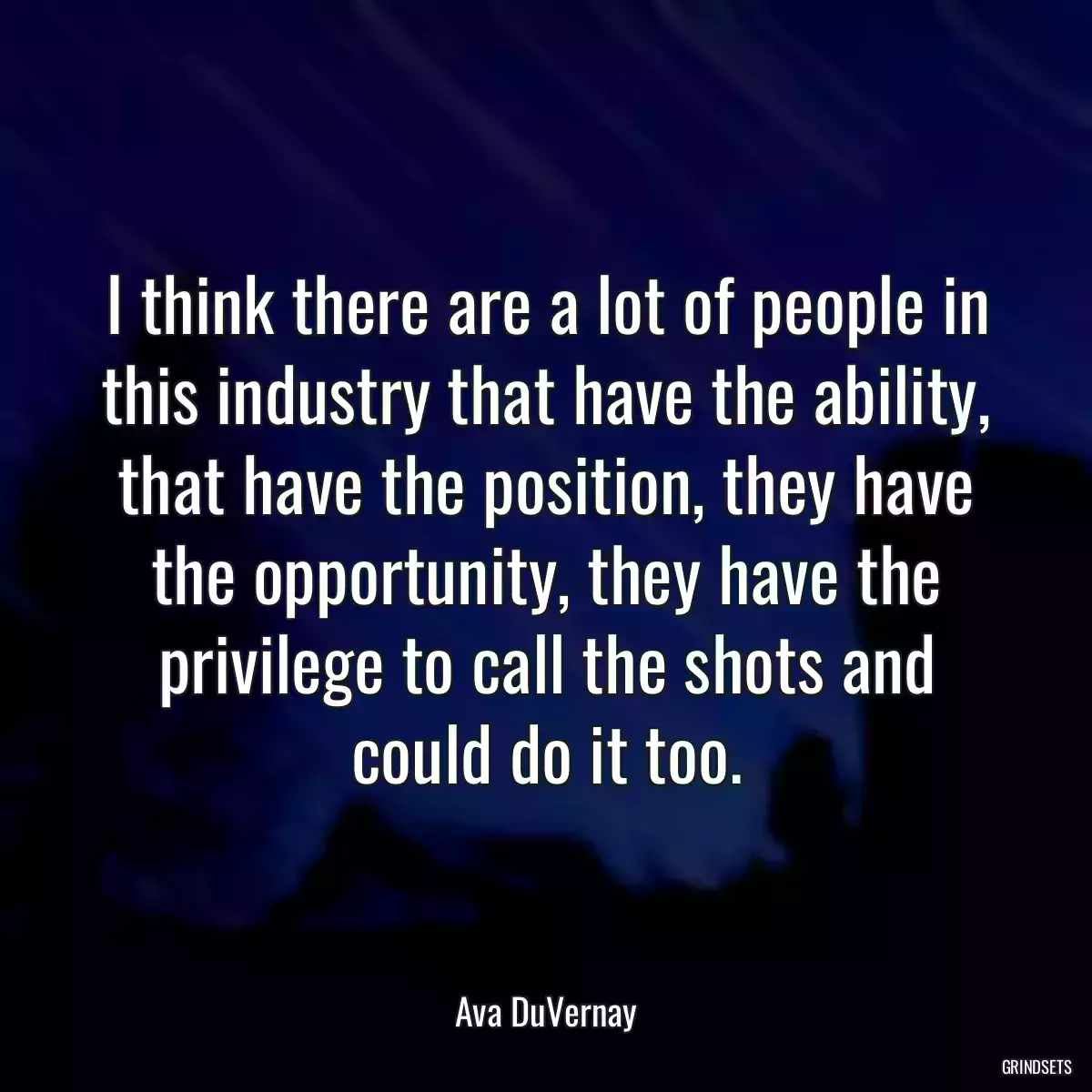 I think there are a lot of people in this industry that have the ability, that have the position, they have the opportunity, they have the privilege to call the shots and could do it too.