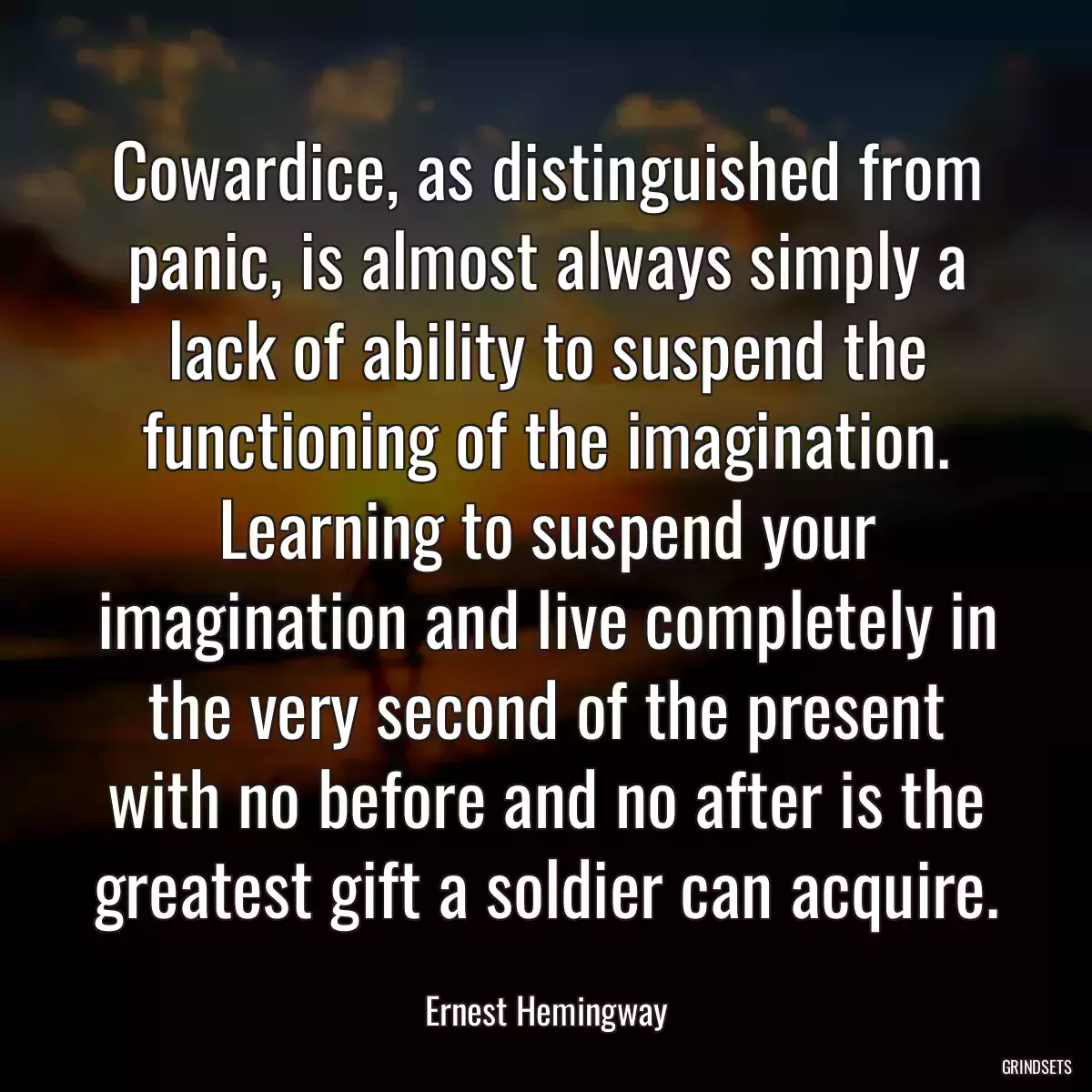 Cowardice, as distinguished from panic, is almost always simply a lack of ability to suspend the functioning of the imagination. Learning to suspend your imagination and live completely in the very second of the present with no before and no after is the greatest gift a soldier can acquire.