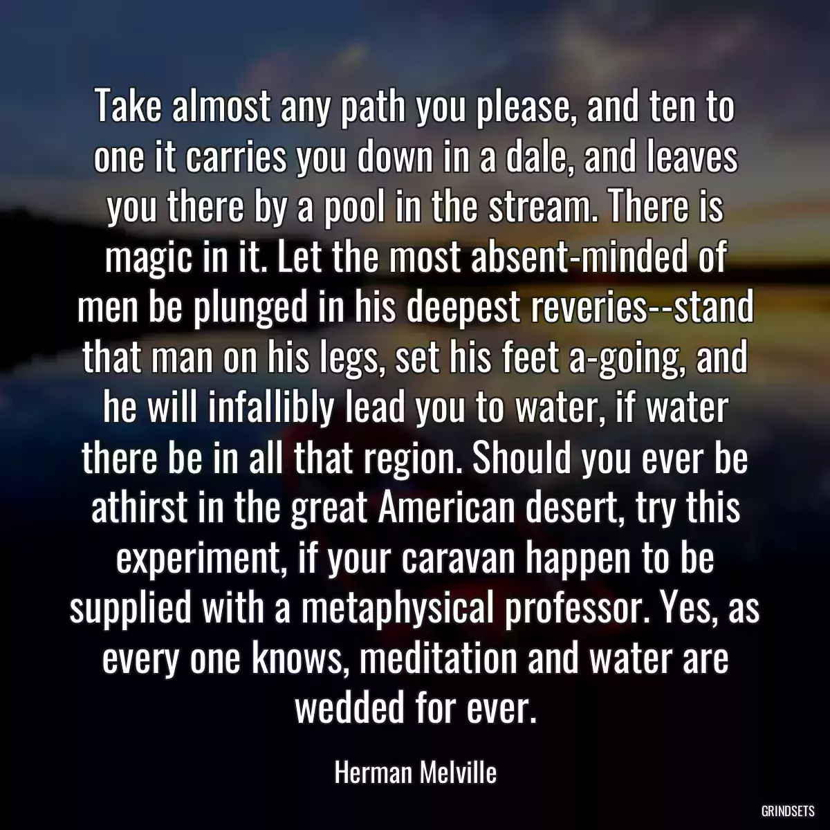 Take almost any path you please, and ten to one it carries you down in a dale, and leaves you there by a pool in the stream. There is magic in it. Let the most absent-minded of men be plunged in his deepest reveries--stand that man on his legs, set his feet a-going, and he will infallibly lead you to water, if water there be in all that region. Should you ever be athirst in the great American desert, try this experiment, if your caravan happen to be supplied with a metaphysical professor. Yes, as every one knows, meditation and water are wedded for ever.