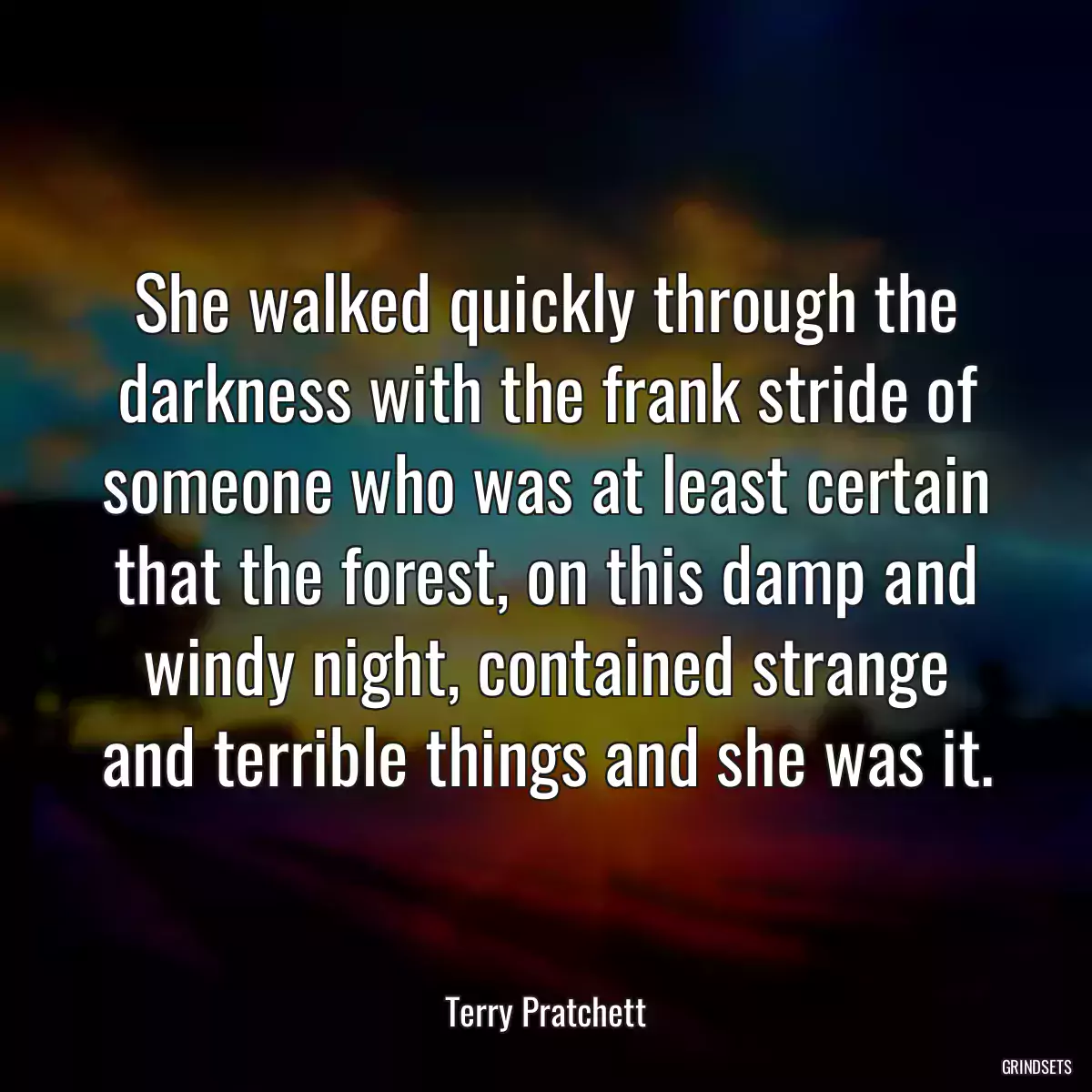 She walked quickly through the darkness with the frank stride of someone who was at least certain that the forest, on this damp and windy night, contained strange and terrible things and she was it.