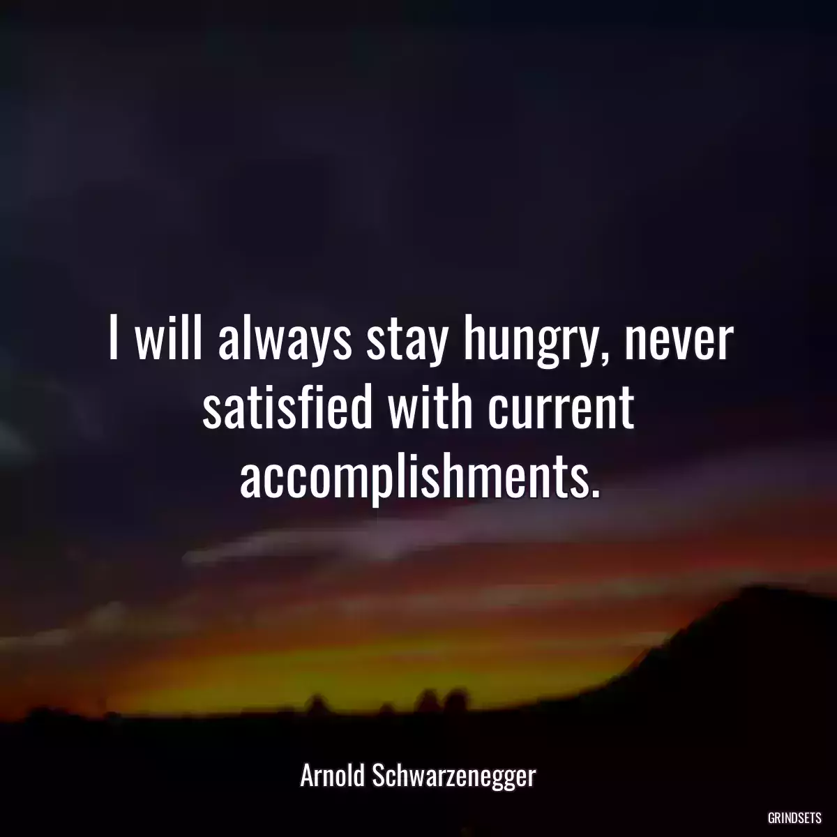 I will always stay hungry, never satisfied with current accomplishments.