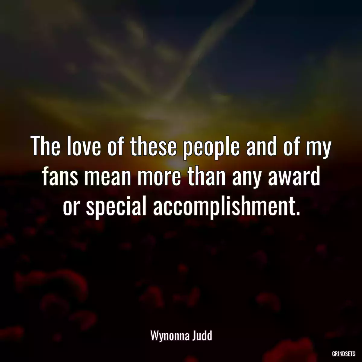 The love of these people and of my fans mean more than any award or special accomplishment.