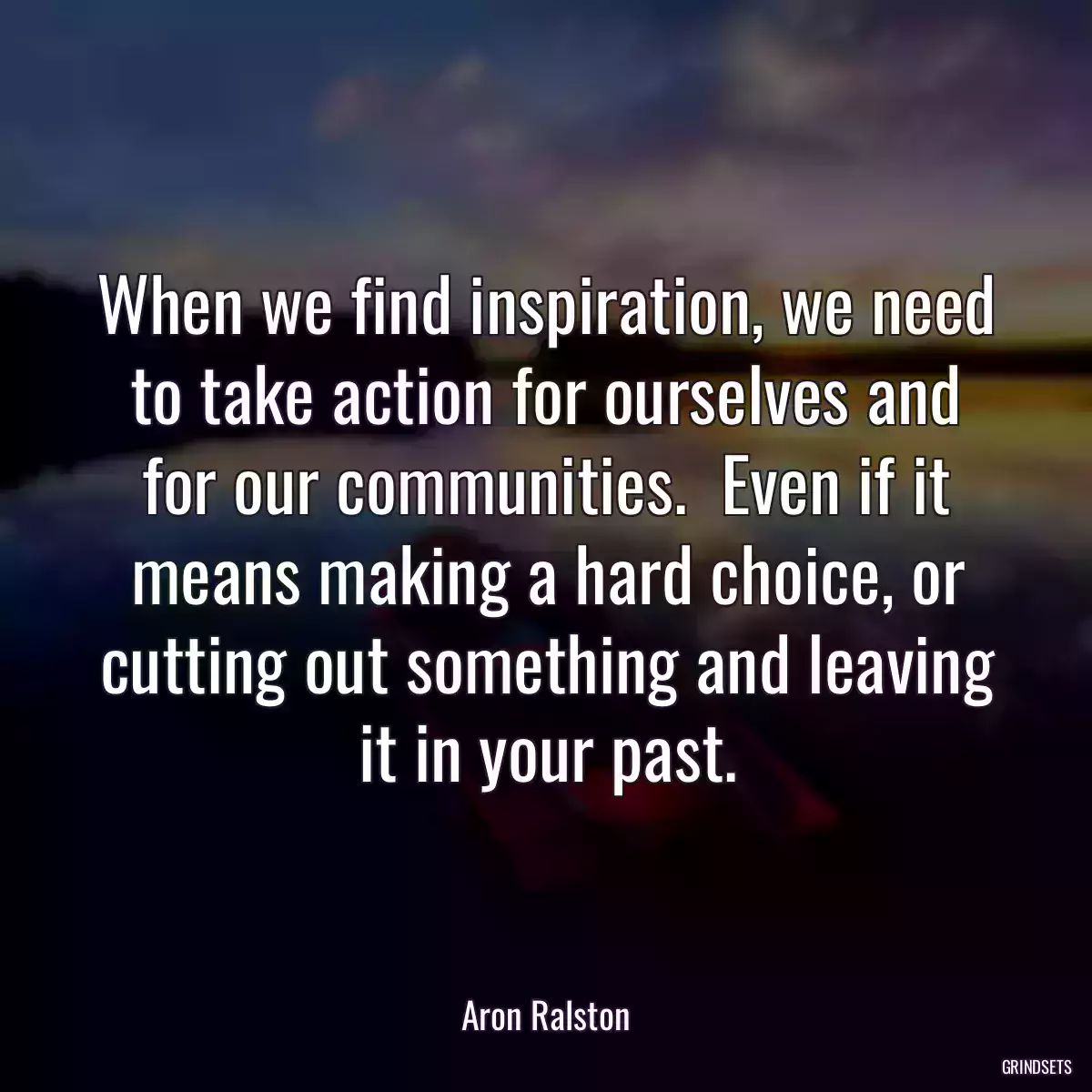 When we find inspiration, we need to take action for ourselves and for our communities.  Even if it means making a hard choice, or cutting out something and leaving it in your past.