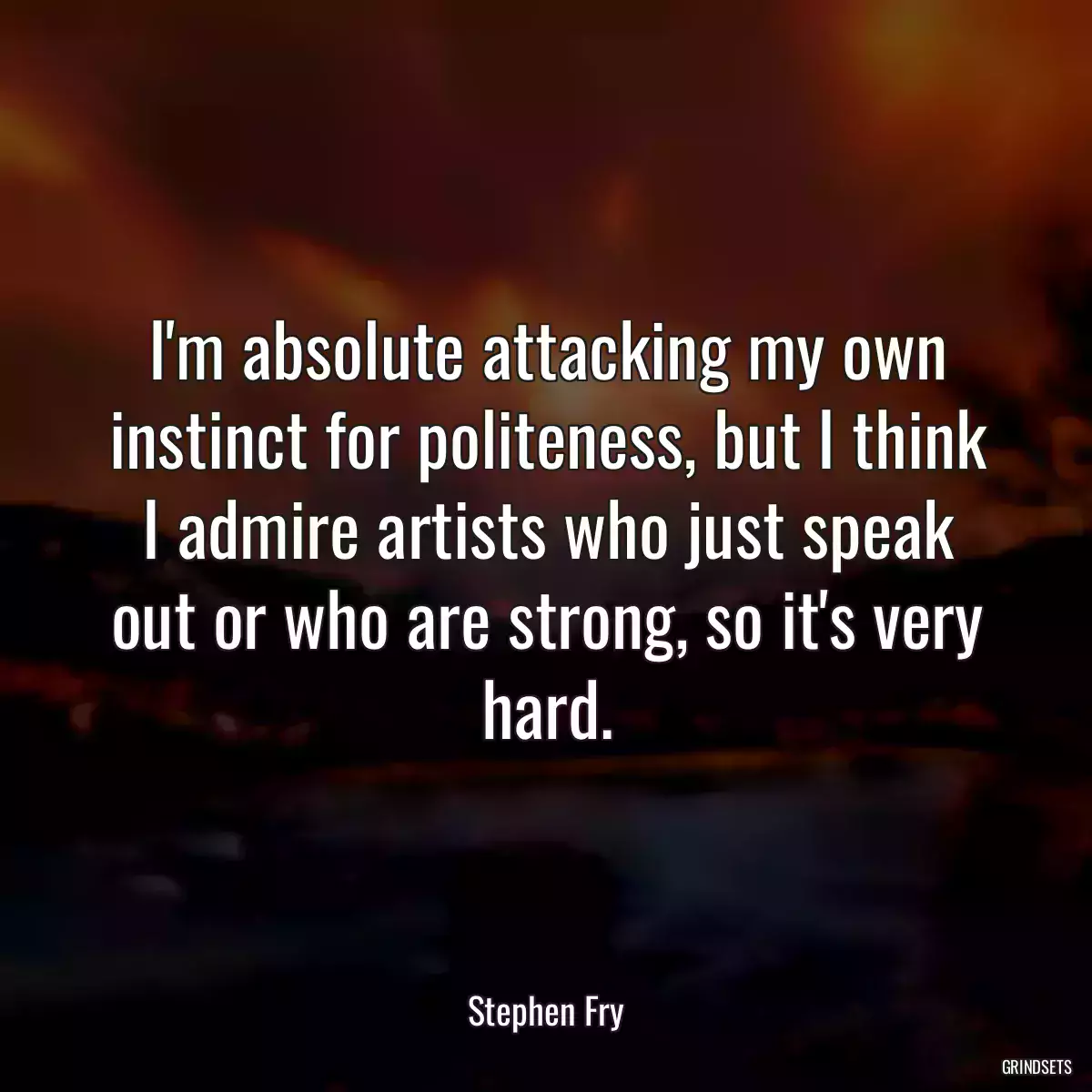 I\'m absolute attacking my own instinct for politeness, but I think I admire artists who just speak out or who are strong, so it\'s very hard.