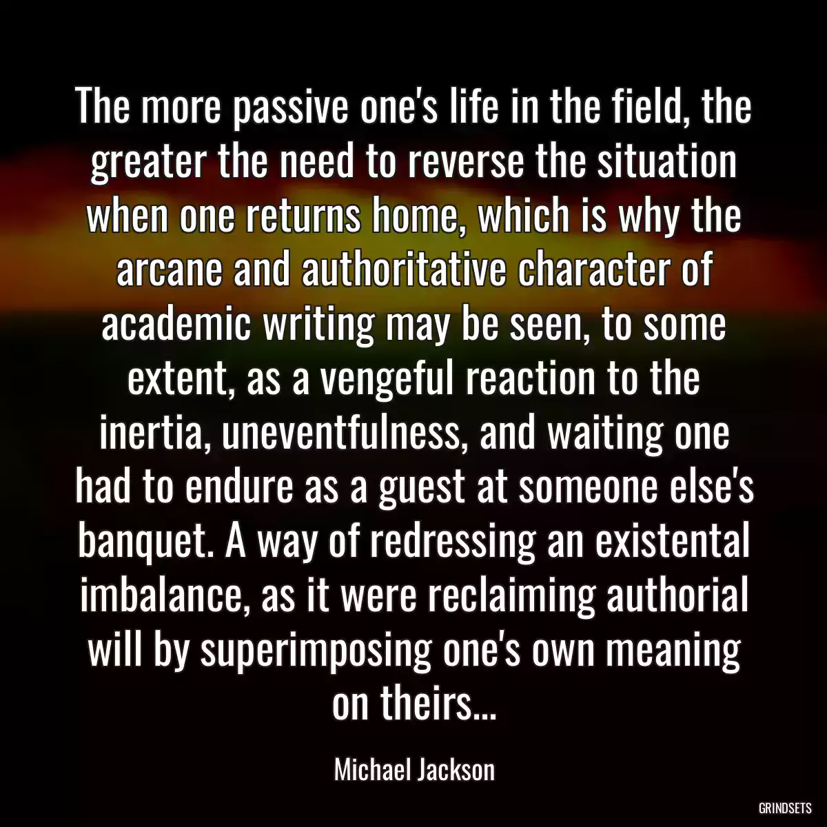 The more passive one\'s life in the field, the greater the need to reverse the situation when one returns home, which is why the arcane and authoritative character of academic writing may be seen, to some extent, as a vengeful reaction to the inertia, uneventfulness, and waiting one had to endure as a guest at someone else\'s banquet. A way of redressing an existental imbalance, as it were reclaiming authorial will by superimposing one\'s own meaning on theirs...