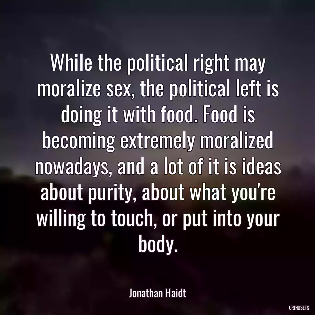 While the political right may moralize sex, the political left is doing it with food. Food is becoming extremely moralized nowadays, and a lot of it is ideas about purity, about what you\'re willing to touch, or put into your body.