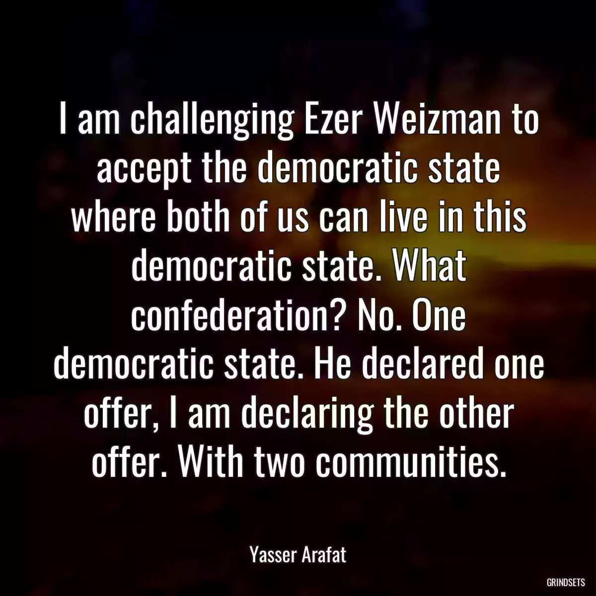 I am challenging Ezer Weizman to accept the democratic state where both of us can live in this democratic state. What confederation? No. One democratic state. He declared one offer, I am declaring the other offer. With two communities.