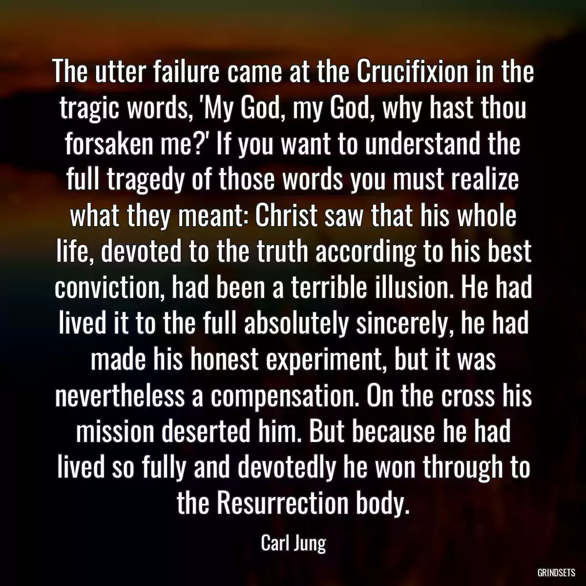 The utter failure came at the Crucifixion in the tragic words, \'My God, my God, why hast thou forsaken me?\' If you want to understand the full tragedy of those words you must realize what they meant: Christ saw that his whole life, devoted to the truth according to his best conviction, had been a terrible illusion. He had lived it to the full absolutely sincerely, he had made his honest experiment, but it was nevertheless a compensation. On the cross his mission deserted him. But because he had lived so fully and devotedly he won through to the Resurrection body.