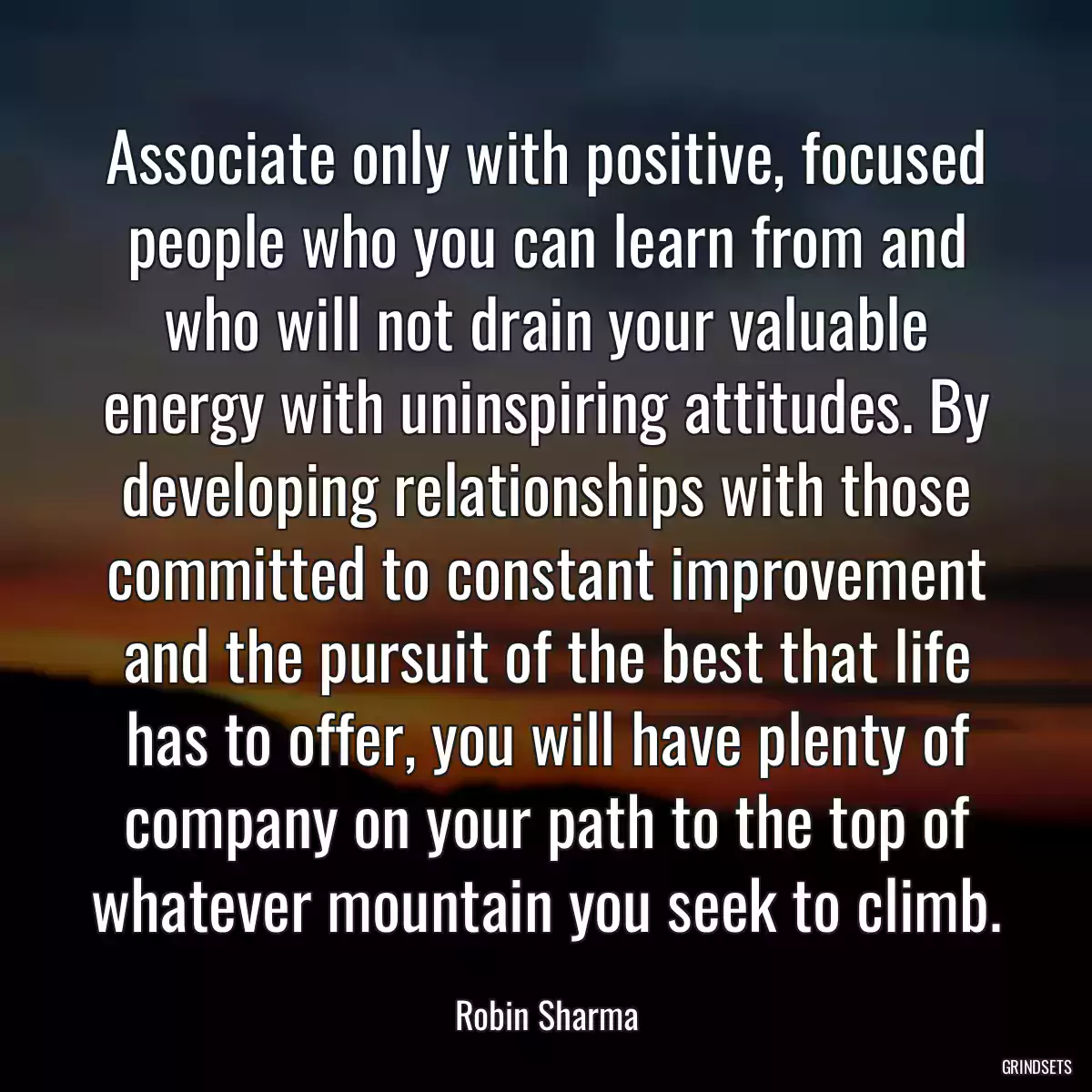 Associate only with positive, focused people who you can learn from and who will not drain your valuable energy with uninspiring attitudes. By developing relationships with those committed to constant improvement and the pursuit of the best that life has to offer, you will have plenty of company on your path to the top of whatever mountain you seek to climb.