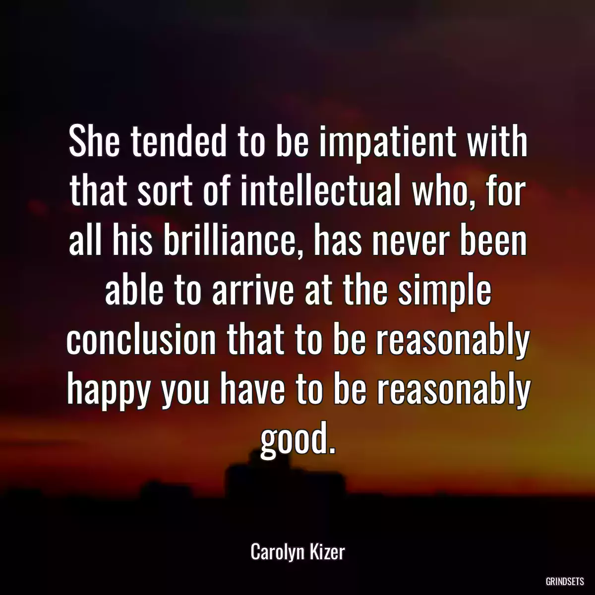 She tended to be impatient with that sort of intellectual who, for all his brilliance, has never been able to arrive at the simple conclusion that to be reasonably happy you have to be reasonably good.