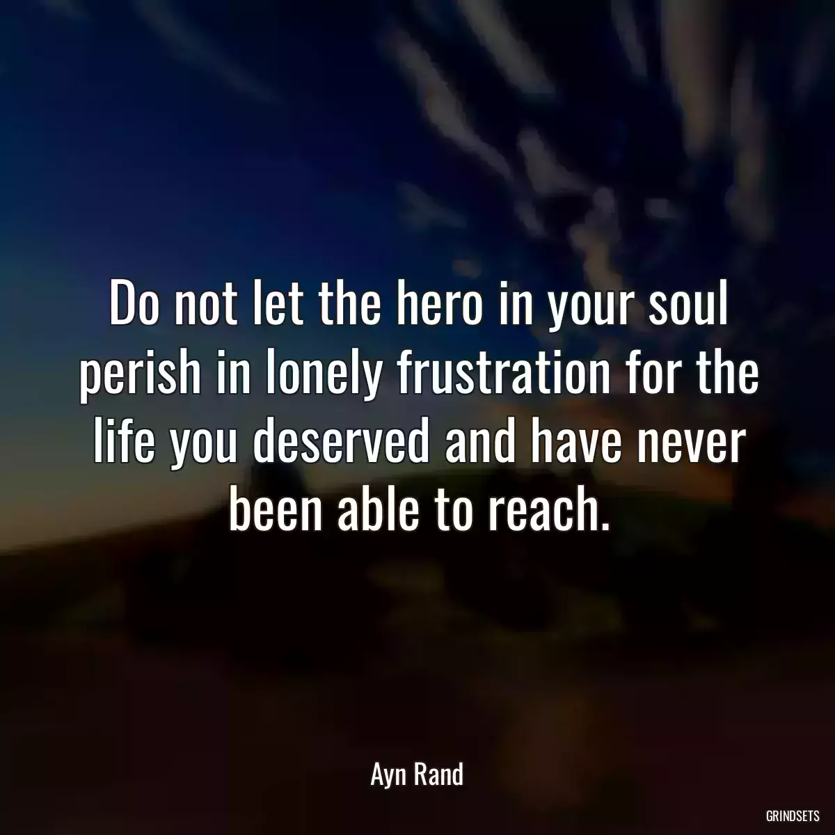 Do not let the hero in your soul perish in lonely frustration for the life you deserved and have never been able to reach.