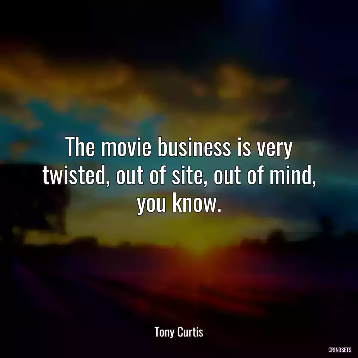 The movie business is very twisted, out of site, out of mind, you know.