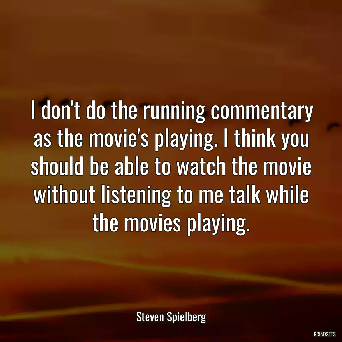 I don\'t do the running commentary as the movie\'s playing. I think you should be able to watch the movie without listening to me talk while the movies playing.