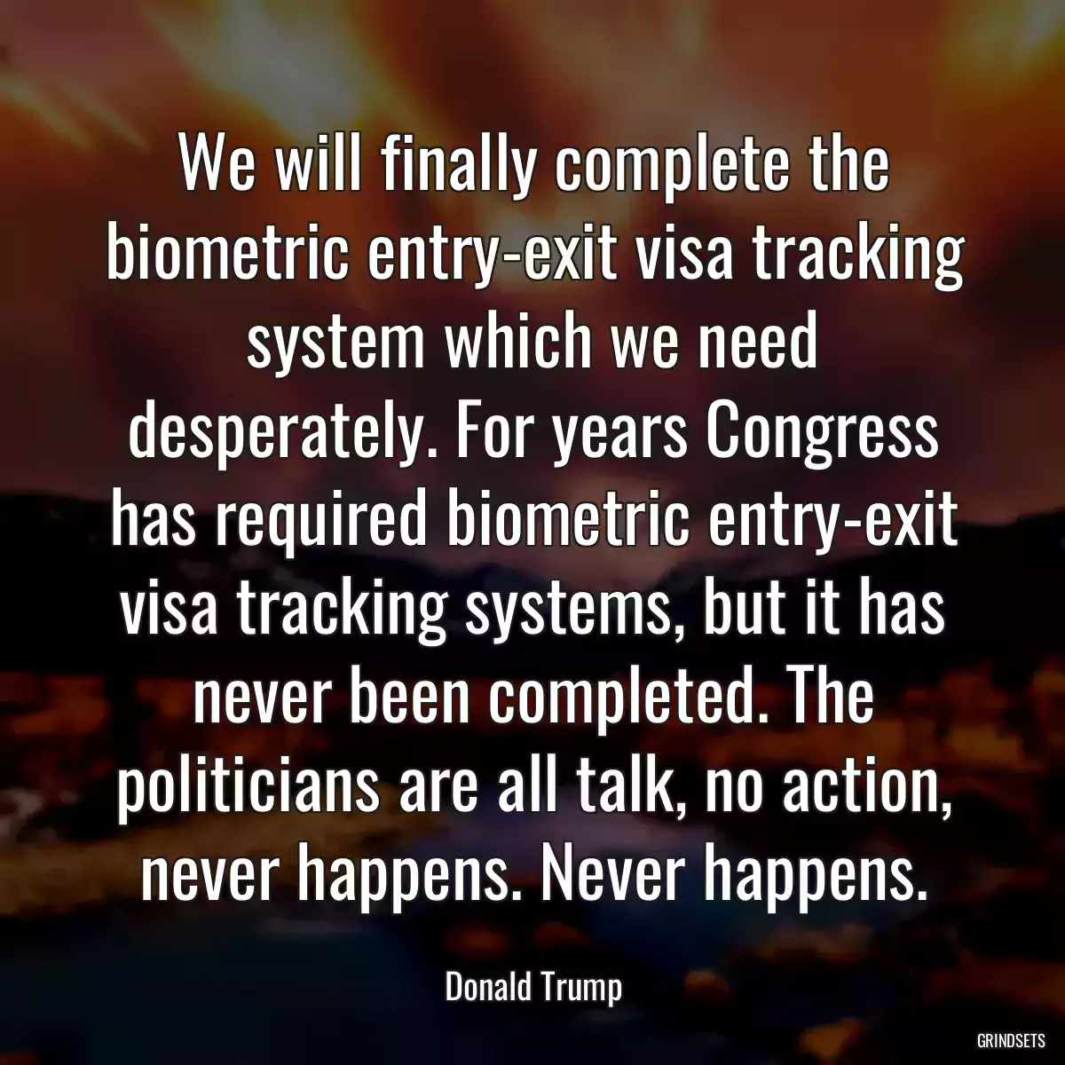 We will finally complete the biometric entry-exit visa tracking system which we need desperately. For years Congress has required biometric entry-exit visa tracking systems, but it has never been completed. The politicians are all talk, no action, never happens. Never happens.