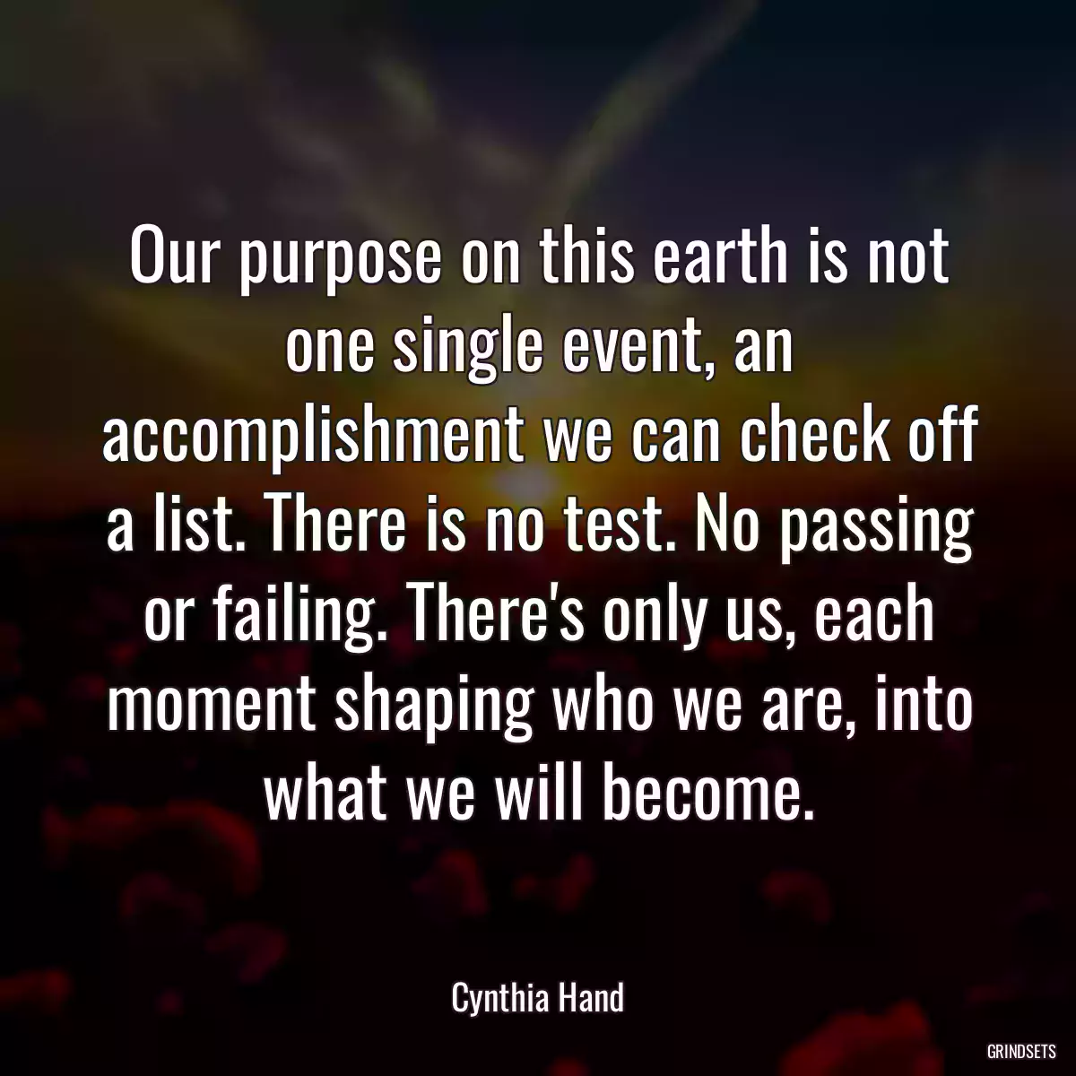 Our purpose on this earth is not one single event, an accomplishment we can check off a list. There is no test. No passing or failing. There\'s only us, each moment shaping who we are, into what we will become.