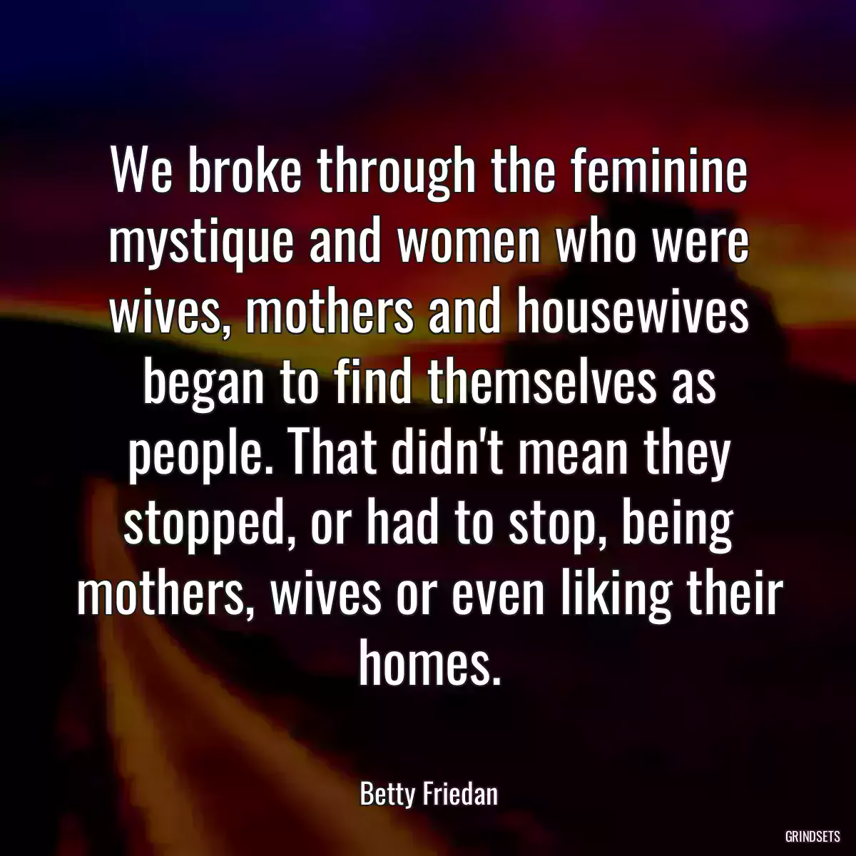 We broke through the feminine mystique and women who were wives, mothers and housewives began to find themselves as people. That didn\'t mean they stopped, or had to stop, being mothers, wives or even liking their homes.