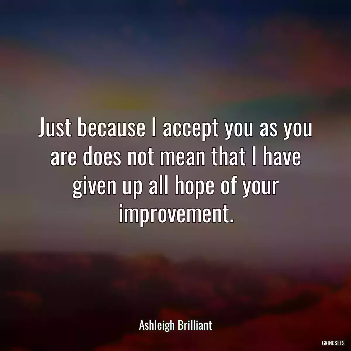 Just because I accept you as you are does not mean that I have given up all hope of your improvement.