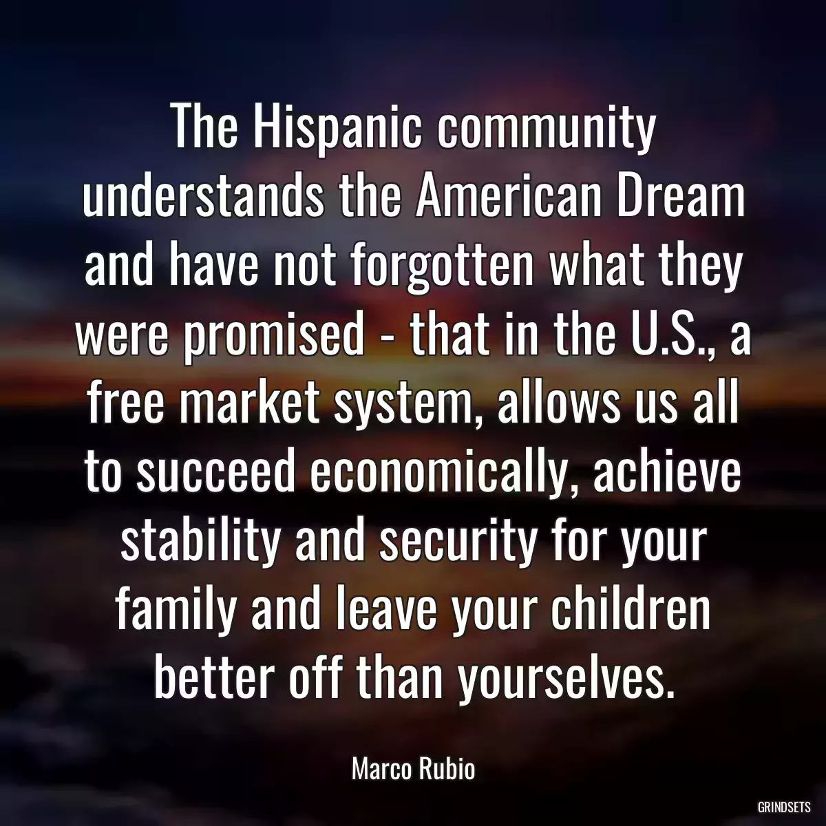 The Hispanic community understands the American Dream and have not forgotten what they were promised - that in the U.S., a free market system, allows us all to succeed economically, achieve stability and security for your family and leave your children better off than yourselves.