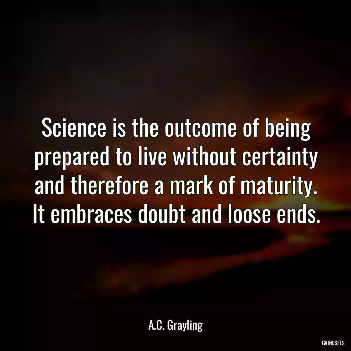 Science is the outcome of being prepared to live without certainty and therefore a mark of maturity. It embraces doubt and loose ends.