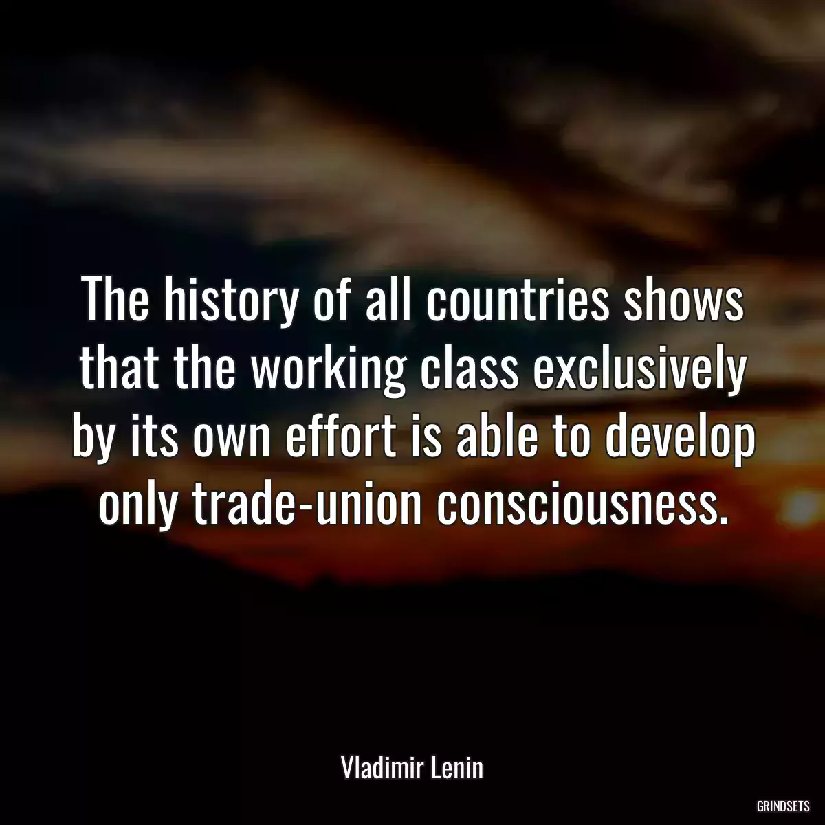 The history of all countries shows that the working class exclusively by its own effort is able to develop only trade-union consciousness.